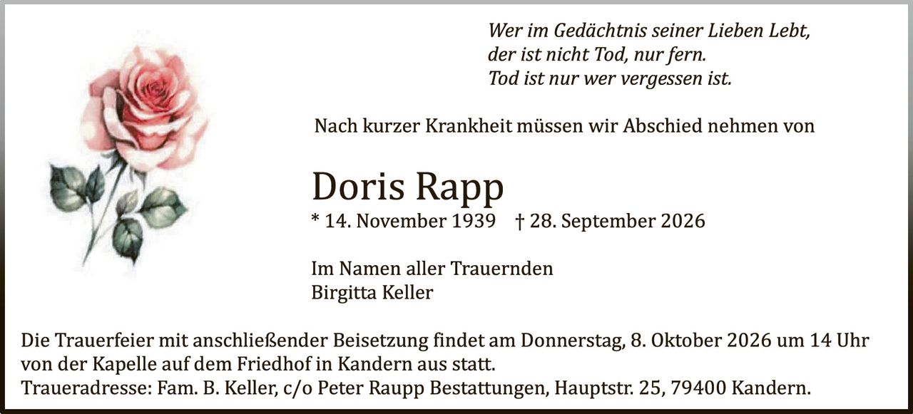 <p><i>Wer im Gedächtnis seiner Lieben lebt, der ist nicht Tod, nur fern. Tod ist nur wer vergessen ist.</i></p>

<p>Nach kurzer Krankheit müssen wir Abschied nehmen von</p>

<p><strong>Doris Rapp</strong><br>
* 14. November 1939 † 28. September 2026</p>

<p>Im Namen aller Trauernden<br>
Birgitta Keller</p>

<p>Die Trauerfeier mit anschließender Beisetzung findet am Donnerstag, 8. Oktober 2026 um 14 Uhr von der Kapelle auf dem Friedhof in Kandern aus statt.<br>
Traueradresse: Fam. B. Keller, c/o Peter Raupp Bestattungen, Hauptstr. 25, 79400 Kandern.</p>