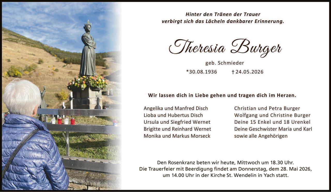 <p>Hinter den Tränen der Trauer<br>verbirgt sich das Lächeln dankbarer Erinnerung.</p><p><strong>Theresia Burger</strong><br>geb. Schmieder<br>*30.08.1936 † 24.05.2026</p><p>Wir lassen dich in Liebe gehen und tragen dich im Herzen.</p><p>Angelika und Manfred Disch<br>Lioba und Hubertus Disch<br>Ursula und Siegfried Wernet<br>Brigitte und Reinhard Wernet<br>Monika und Markus Morseck<br>Christian und Petra Burger<br>Wolfgang und Christine Burger<br>Deine 15 Enkel und 18 Urenkel<br>Deine Geschwister Maria und Karl<br>sowie alle Angehörigen</p><p>Den Rosenkranz beten wir heute, Mittwoch um 18.30 Uhr.<br>Die Trauerfeier mit Beerdigung findet am Donnerstag, dem 28. Mai 2026,<br>um 14.00 Uhr in der Kirche St. Wendelin in Yach statt.</p>