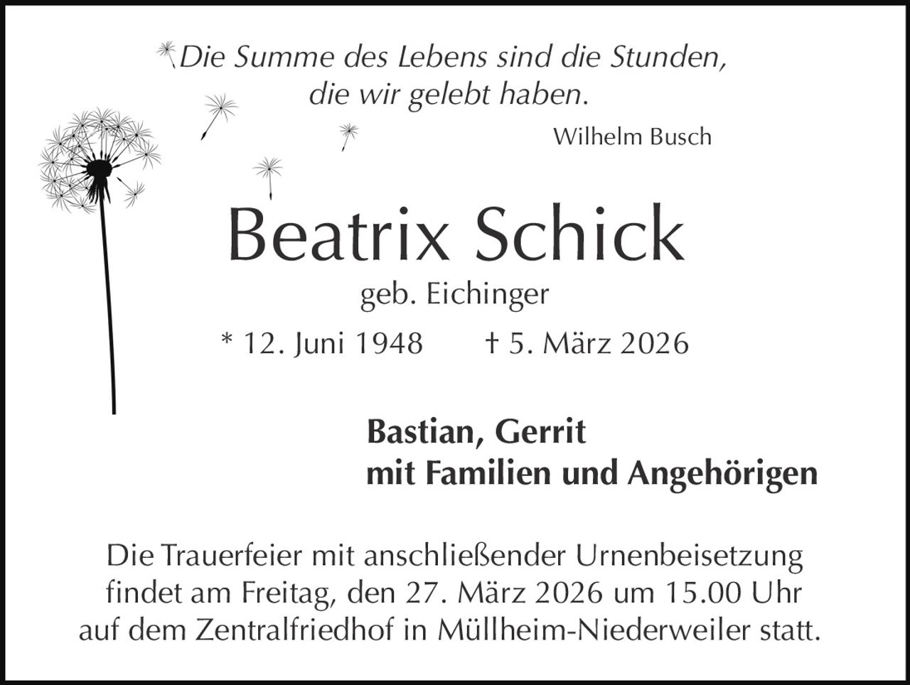 Die Summe des Lebens sind die Stunden,
die wir gelebt haben.
Wilhelm Busch

Beatrix Schick
geb. Eichinger

* 12. Juni 1948

† 5. März 2026

Bastian, Gerrit
mit Familien und Angehörigen
Die Trauerfeier mit anschließender Urnenbeisetzung
findet am Freitag, den 27. März 2026 um 15.00 Uhr
auf dem Zentralfriedhof in Müllheim-Niederweiler statt.