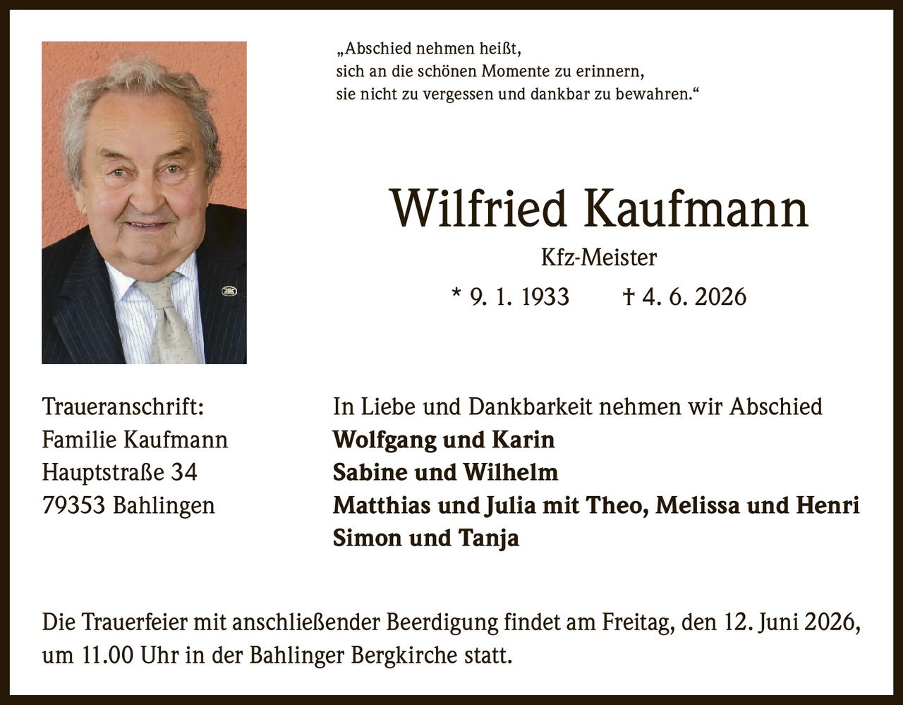 <p>"Abschied nehmen heißt, sich an die schönen Momente zu erinnern, sie nicht zu vergessen und dankbar zu bewahren."</p>
<p><strong>Wilfried Kaufmann</strong><br>Kfz-Meister<br>* 9. 1. 1933 † 4. 6. 2026</p>
<p><strong>Traueranschrift:</strong><br>In Liebe und Dankbarkeit nehmen wir Abschied</p>
<p><strong>Familie Kaufmann</strong><br>Hauptstraße 34<br>79353 Bahlingen</p>
<p><strong>Wolfgang und Karin</strong><br><strong>Sabine und Wilhelm</strong><br><strong>Matthias und Julia mit Theo, Melissa und Henri</strong><br><strong>Simon und Tanja</strong></p>
<p>Die Trauerfeier mit anschließender Beerdigung findet am Freitag, den 12. Juni 2026, um 11.00 Uhr in der Bahlinger Bergkirche statt.</p>