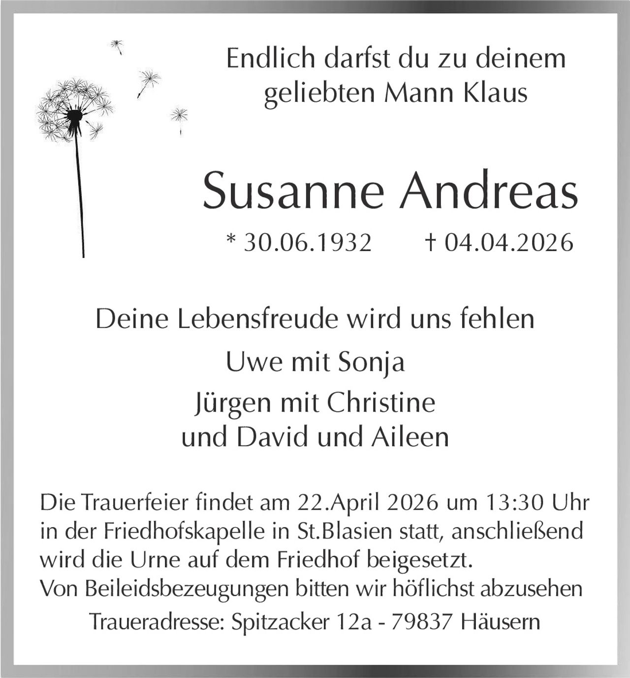 Endlich darfst du zu deinem
geliebten Mann Klaus

Susanne Andreas
* 30.06.1932

† 04.04.2026

Deine Lebensfreude wird uns fehlen
Uwe mit Sonja
Jürgen mit Christine
und David und Aileen
Die Trauerfeier findet am 22.April 2026 um 13:30 Uhr
in der Friedhofskapelle in St.Blasien statt, anschließend
wird die Urne auf dem Friedhof beigesetzt.
Von Beileidsbezeugungen bitten wir höflichst abzusehen
Traueradresse: Spitzacker 12a - 79837 Häusern