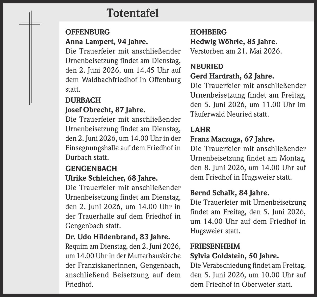 <p><strong>Totentafel</strong></p>

<p><strong>OFFENBURG</strong><br>
<strong>Anna Lampert, 94 Jahre.</strong><br>
Die Trauerfeier mit anschließender Urnenbeisetzung findet am Dienstag, den 2. Juni 2026, um 14.45 Uhr auf dem Waldbachfriedhof in Offenburg statt.</p>

<p><strong>DURBACH</strong><br>
<strong>Josef Obrecht, 87 Jahre.</strong><br>
Die Trauerfeier mit anschließender Urnenbeisetzung findet am Dienstag, den 2. Juni 2026, um 14.00 Uhr in der Einsegnungshalle auf dem Friedhof in Durbach statt.</p>

<p><strong>GENGENBACH</strong><br>
<strong>Ulrike Schleicher, 68 Jahre.</strong><br>
Die Trauerfeier mit anschließender Urnenbeisetzung findet am Dienstag, den 2. Juni 2026, um 14.00 Uhr in der Trauerhalle auf dem Friedhof in Gengenbach statt.</p>

<p><strong>Dr. Udo Hildenbrand, 83 Jahre.</strong><br>
Requiem am Dienstag, den 2. Juni 2026, um 14.00 Uhr in der Mutterhauskirche der Franziskanerinnen, Gengenbach, anschließend Beisetzung auf dem Friedhof.</p>

<p><strong>HOHBERG</strong><br>
<strong>Hedwig Wöhrle, 85 Jahre.</strong><br>
Verstorben am 21. Mai 2026.</p>

<p><strong>NEURIED</strong><br>
<strong>Gerd Hardrath, 62 Jahre.</strong><br>
Die Trauerfeier mit anschließender Urnenbeisetzung findet am Freitag, den 5. Juni 2026, um 11.00 Uhr im Täuferwald Neuried statt.</p>

<p><strong>LAHR</strong><br>
<strong>Franz Maczuga, 67 Jahre.</strong><br>
Die Trauerfeier mit anschließender Urnenbeisetzung findet am Montag, den 8. Juni 2026, um 14.00 Uhr auf dem Friedhof in Hugsweier statt.</p>

<p><strong>Bernd Schalk, 84 Jahre.</strong><br>
Die Trauerfeier mit Urnenbeisetzung findet am Freitag, den 5. Juni 2026, um 14.00 Uhr auf dem Friedhof in Hugsweier statt.</p>

<p><strong>FRIESENHEIM</strong><br>
<strong>Sylvia Goldstein, 50 Jahre.</strong><br>
Die Verabschiedung findet am Freitag, den 5. Juni 2026, um 10.00 Uhr auf dem Friedhof in Oberweier statt.</p>