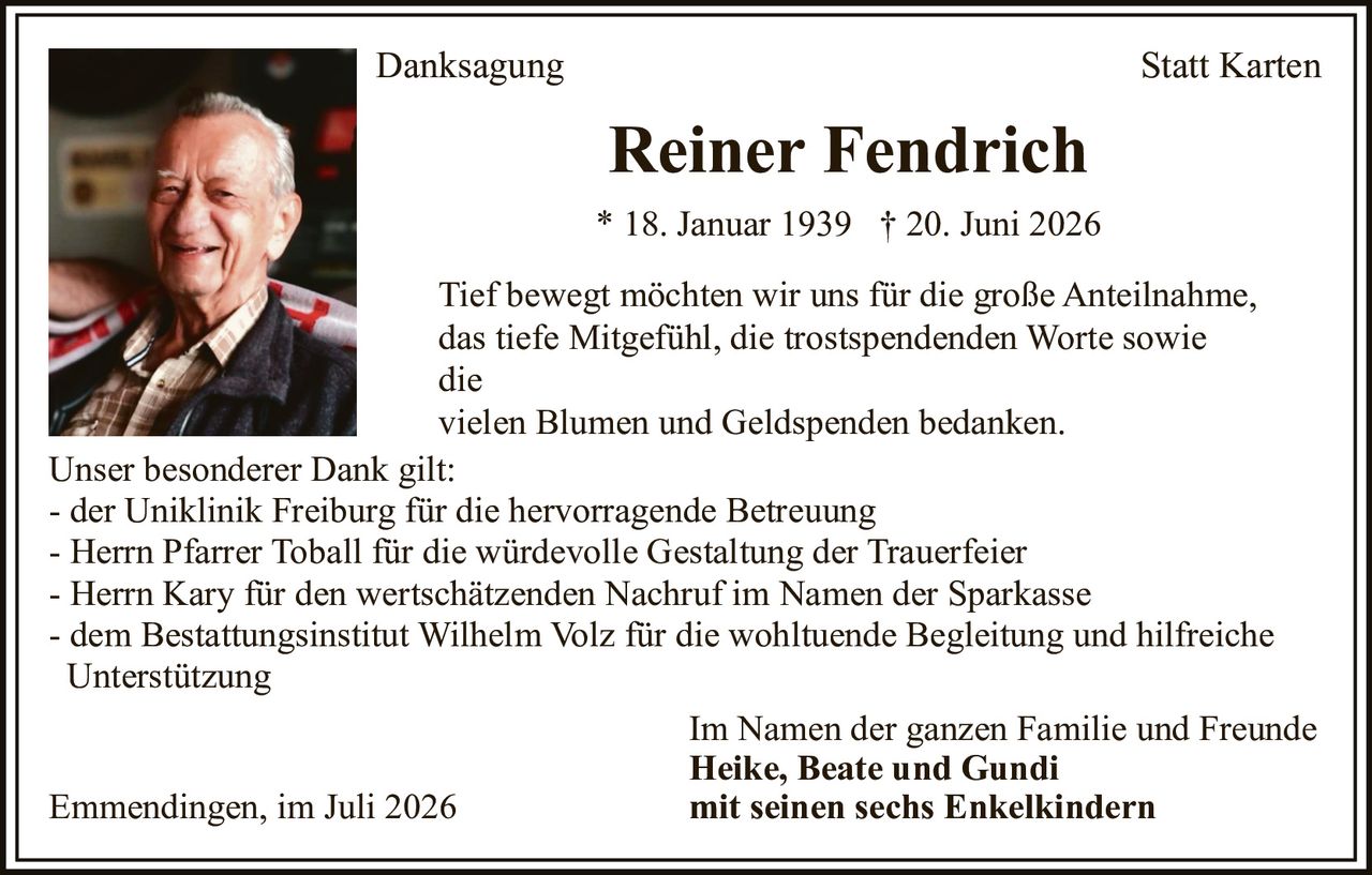 <p><strong>Danksagung Statt Karten</strong></p>

<p><strong>Reiner Fendrich</strong><br>
* 18. Januar 1939 † 20. Juni 2026</p>

<p>Tief bewegt möchten wir uns für die große Anteilnahme, das tiefe Mitgefühl, die trostspendenden Worte sowie die vielen Blumen und Geldspenden bedanken.</p>

<p><strong>Unser besonderer Dank gilt:</strong><br>
- der Uniklinik Freiburg für die hervorragende Betreuung<br>
- Herrn Pfarrer Toball für die würdevolle Gestaltung der Trauerfeier<br>
- Herrn Kary für den wertschätzenden Nachruf im Namen der Sparkasse<br>
- dem Bestattungsinstitut Wilhelm Volz für die wohltuende Begleitung und hilfreiche Unterstützung</p>

<p>Im Namen der ganzen Familie und Freunde<br>
<strong>Heike, Beate und Gundi</strong><br>
mit seinen sechs Enkelkindern</p>

<p>Emmendingen, im Juli 2026</p>