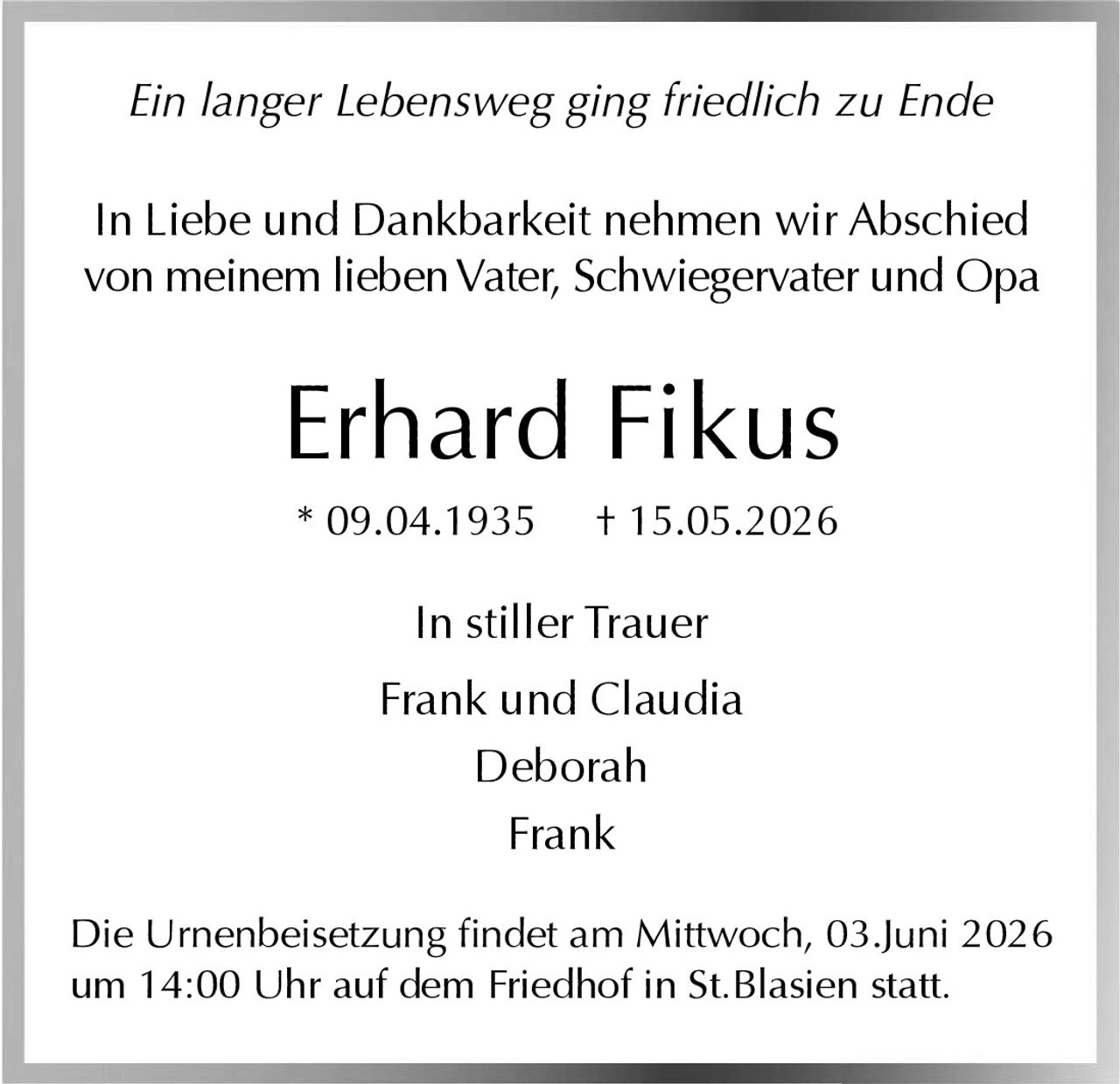 <p>Ein langer Lebensweg ging friedlich zu Ende</p><p>In Liebe und Dankbarkeit nehmen wir Abschied von meinem lieben Vater, Schwiegervater und Opa</p><p><strong>Erhard Fikus</strong><br>* 09.04.1935 † 15.05.2026</p><p>In stiller Trauer<br>Frank und Claudia<br>Deborah<br>Frank</p><p>Die Urnenbeisetzung findet am Mittwoch, 03.Juni 2026 um 14:00 Uhr auf dem Friedhof in St.Blasien statt.</p>