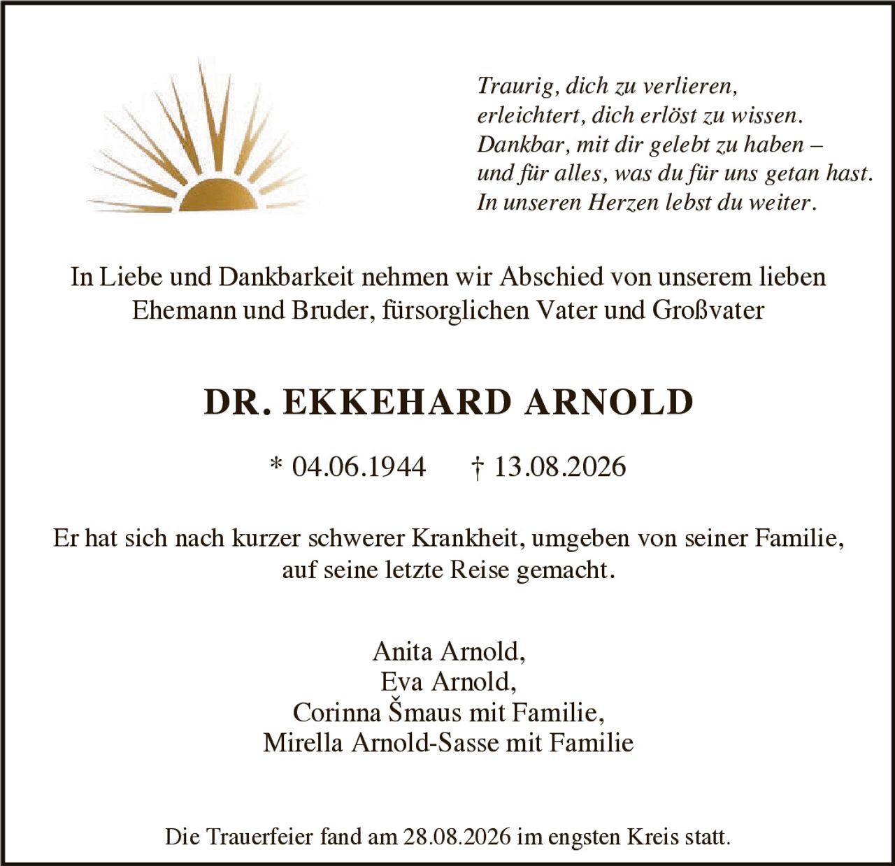 <p>In Liebe und Dankbarkeit nehmen wir Abschied von unserem lieben Ehemann und Bruder, fürsorglichen Vater und Großvater</p><p><strong>DR. EKKEHARD ARNOLD</strong></p><p>* 04.06.1944 † 13.08.2026</p><p>Er hat sich nach kurzer schwerer Krankheit, umgeben von seiner Familie, auf seine letzte Reise gemacht.</p><p><i>Traurig, dich zu verlieren, erleichtert, dich erlöst zu wissen. Dankbar, mit dir gelebt zu haben – und für alles, was du für uns getan hast. In unseren Herzen lebst du weiter.</i></p><p>In Liebe und Dankbarkeit nehmen wir Abschied von unserem lieben Ehemann und Bruder, fürsorglichen Vater und Großvater</p><p>Anita Arnold,<br>Eva Arnold,<br>Corinna Šmaus mit Familie,<br>Mirella Arnold-Sasse mit Familie</p><p>Die Trauerfeier fand am 28.08.2026 im engsten Kreis statt.</p>