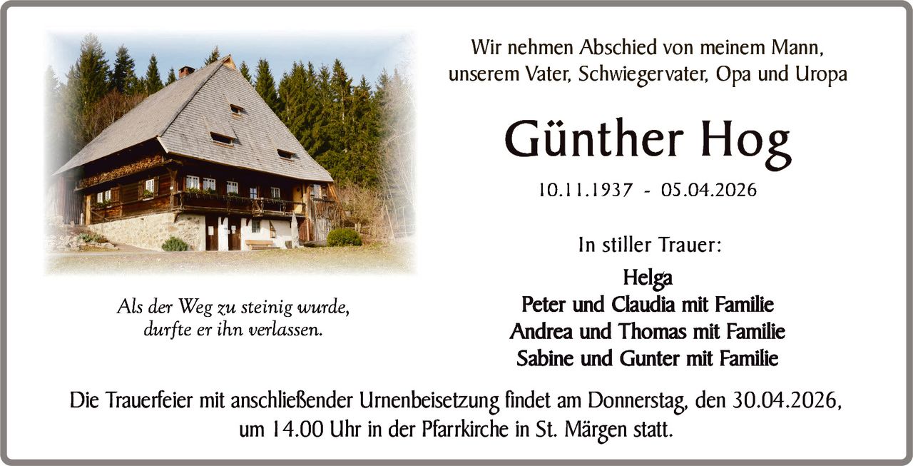 Wir nehmen Abschied von meinem Mann,
unserem Vater, Schwiegervater, Opa und Uropa

Günther Hog
10.11.1937 - 05.04.2026

Als der Weg zu steinig wurde,
durfte er ihn verlassen.

In stiller Trauer:
Helga
Peter und Claudia mit Familie
Andrea und Thomas mit Familie
Sabine und Gunter mit Familie

Die Trauerfeier mit anschließender Urnenbeisetzung findet am Donnerstag, den 30.04.2026,
um 14.00 Uhr in der Pfarrkirche in St. Märgen statt.