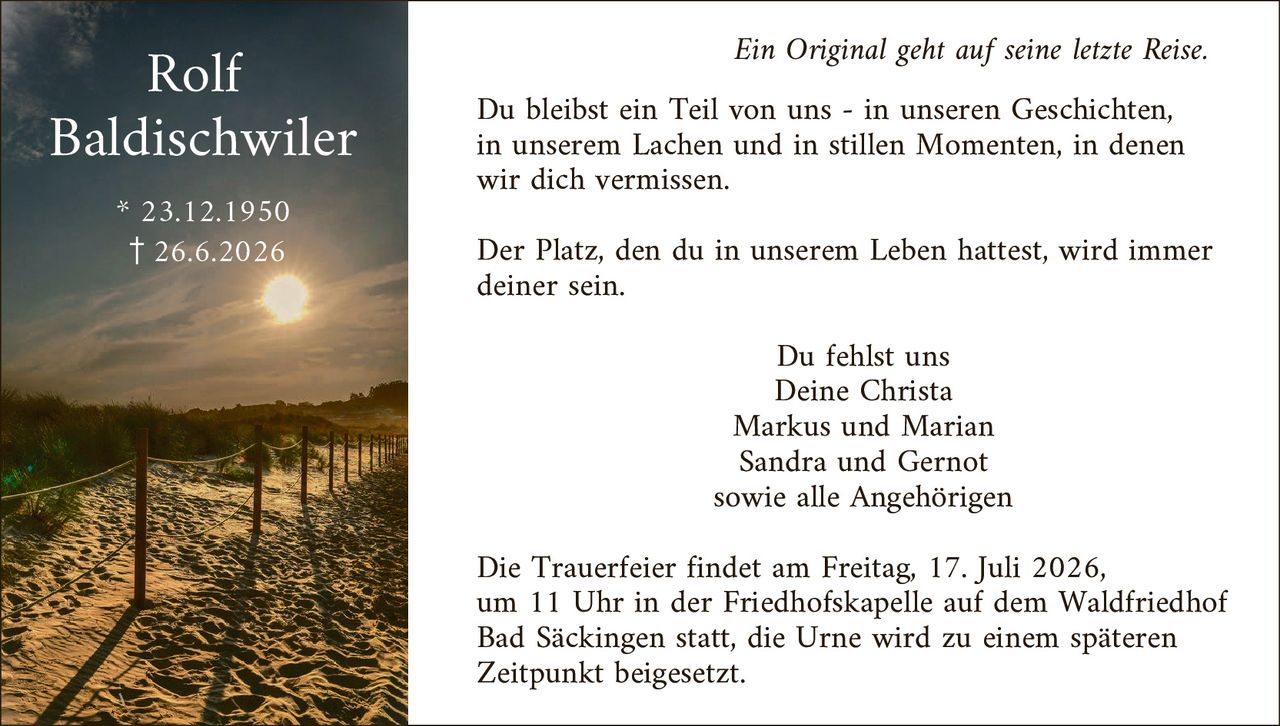 <p><i>Ein Original geht auf seine letzte Reise.</i></p>

<p>Du bleibst ein Teil von uns - in unseren Geschichten, in unserem Lachen und in stillen Momenten, in denen wir dich vermissen.</p>

<p>Der Platz, den du in unserem Leben hattest, wird immer deiner sein.</p>

<p style="text-align: right;">Du fehlst uns<br/>Deine Christa<br/>Markus und Marian<br/>Sandra und Gernot<br/>sowie alle Angehörigen</p>

<p>Die Trauerfeier findet am Freitag, 17. Juli 2026, um 11 Uhr in der Friedhofskapelle auf dem Waldfriedhof Bad Säckingen statt, die Urne wird zu einem späteren Zeitpunkt beigesetzt.</p>