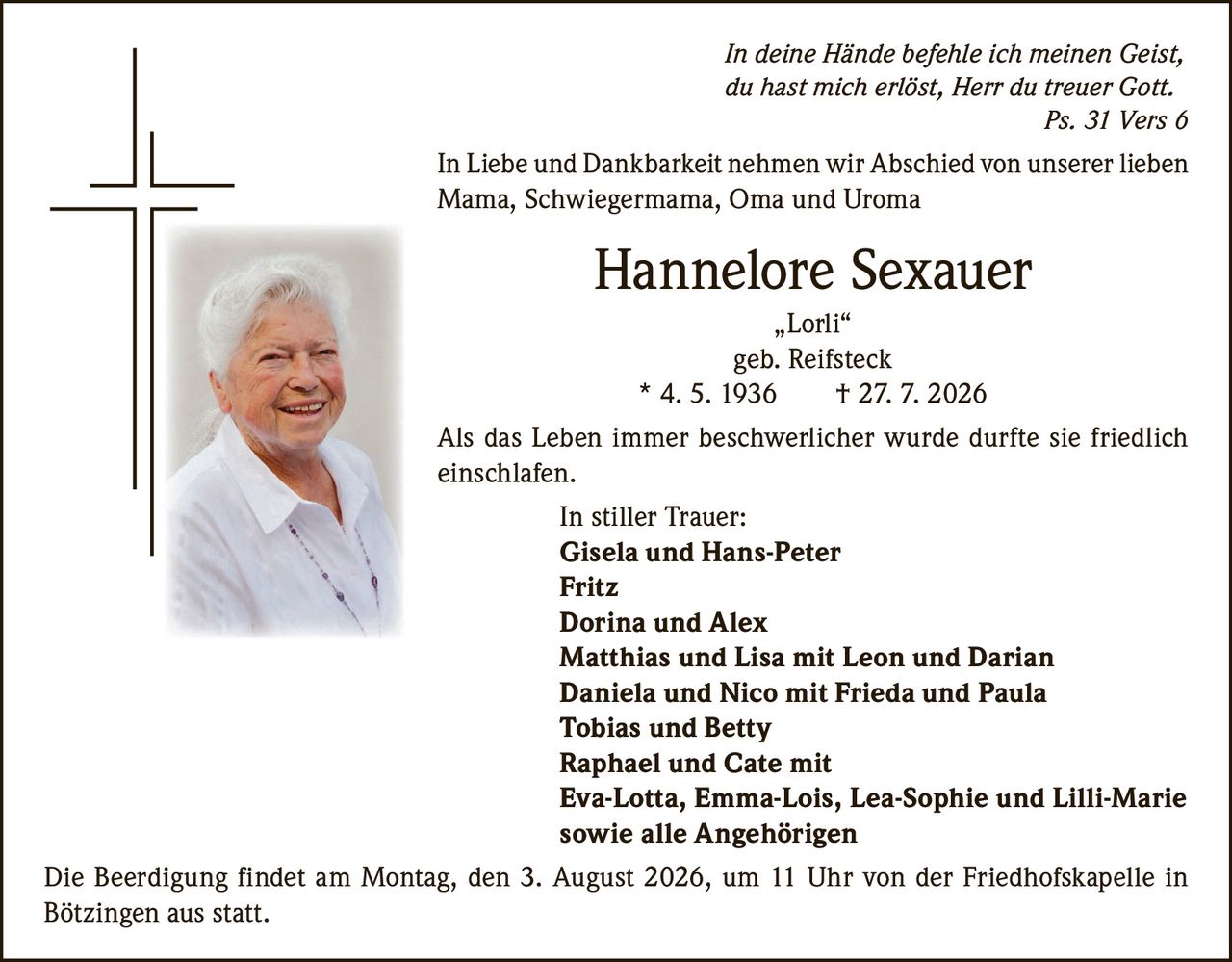 <p><i>In deine Hände befehle ich meinen Geist, du hast mich erlöst, Herr du treuer Gott. Ps. 31 Vers 6</i></p><p>In Liebe und Dankbarkeit nehmen wir Abschied von unserer lieben Mama, Schwiegermama, Oma und Uroma</p><p><strong>Hannelore Sexauer</strong><br/>„Lorli"<br/>geb. Reifsteck<br/>* 4. 5. 1936  † 27. 7. 2026</p><p>Als das Leben immer beschwerlicher wurde durfte sie friedlich einschlafen.</p><p><strong>In stiller Trauer:</strong><br/>Gisela und Hans-Peter<br/>Fritz<br/>Dorina und Alex<br/>Matthias und Lisa mit Leon und Darian<br/>Daniela und Nico mit Frieda und Paula<br/>Tobias und Betty<br/>Raphael und Cate mit<br/>Eva-Lotta, Emma-Lois, Lea-Sophie und Lilli-Marie<br/>sowie alle Angehörigen</p><p>Die Beerdigung findet am Montag, den 3. August 2026, um 11 Uhr von der Friedhofskapelle in Bötzingen aus statt.</p>