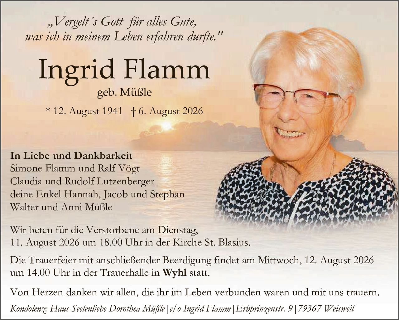 <p><i>„Vergelt's Gott für alles Gute, was ich in meinem Leben erfahren durfte."</i></p>

<p><strong>Ingrid Flamm</strong><br/>geb. Müßle<br/>* 12. August 1941 † 6. August 2026</p>

<p><strong>In Liebe und Dankbarkeit</strong><br/>Simone Flamm und Ralf Vögt<br/>Claudia und Rudolf Lutzenberger<br/>deine Enkel Hannah, Jacob und Stephan<br/>Walter und Anni Müßle</p>

<p>Wir beten für die Verstorbene am Dienstag, 11. August 2026 um 18.00 Uhr in der Kirche St. Blasius.</p>

<p>Die Trauerfeier mit anschließender Beerdigung findet am Mittwoch, 12. August 2026 um 14.00 Uhr in der Trauerhalle in <strong>Wyhl</strong> statt.</p>

<p>Von Herzen danken wir allen, die ihr im Leben verbunden waren und mit uns trauern.</p>

<p><i>Kondolenz: Haus Seelenliebe Dorothea Müßle | c/o Ingrid Flamm | Erhprinzenstr. 9 | 79367 Weisweil</i></p>