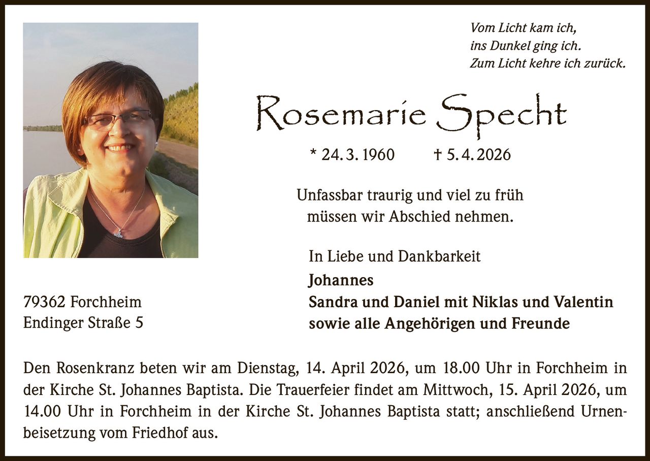 Vom Licht kam ich,
ins Dunkel ging ich.
Zum Licht kehre ich zurück.

Rosemarie Specht
* 24. 3. 1960  

† 5. 4. 2026

Unfassbar traurig und viel zu früh
müssen wir Abschied nehmen.

79362 Forchheim
Endinger Straße 5

In Liebe und Dankbarkeit
Johannes
Sandra und Daniel mit Niklas und Valentin
sowie alle Angehörigen und Freunde

Den Rosenkranz beten wir am Dienstag, 14. April 2026, um 18.00 Uhr in Forchheim in
der Kirche St. Johannes Baptista. Die Trauerfeier findet am Mittwoch, 15. April 2026, um
14.00 Uhr in Forchheim in der Kirche St. Johannes Baptista statt; anschließend Urnenbeisetzung vom Friedhof aus.