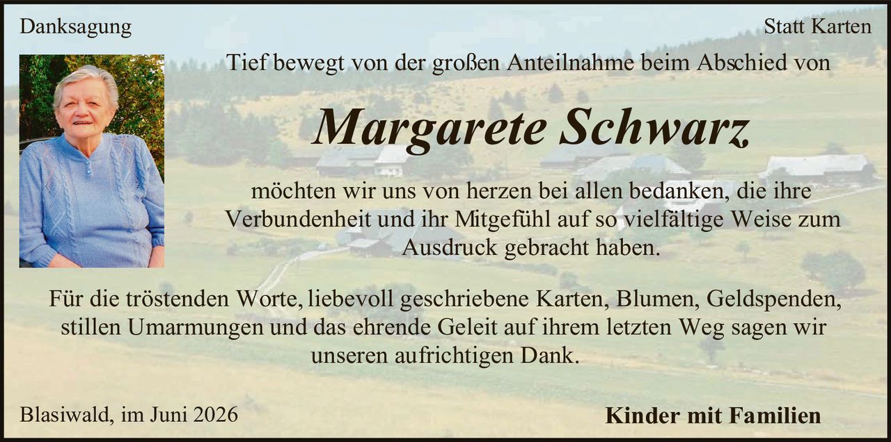 <p><strong>Danksagung</strong></p>

<p>Tief bewegt von der großen Anteilnahme beim Abschied von</p>

<p><strong><i>Margarete Schwarz</i></strong>,</p>

<p>möchten wir uns von herzen bei allen bedanken, die ihre Verbundenheit und ihr Mitgefühl auf so vielfältige Weise zum Ausdruck gebracht haben.</p>

<p>Für die tröstenden Worte, liebevoll geschriebene Karten, Blumen, Geldspenden, stillen Umarmungen und das ehrende Geleit auf ihrem letzten Weg sagen wir unseren aufrichtigen Dank.</p>

<p>Blasiwald, im Juni 2026</p>

<p><strong>Kinder mit Familien</strong></p>

<p><strong>Statt Karten</strong></p>
