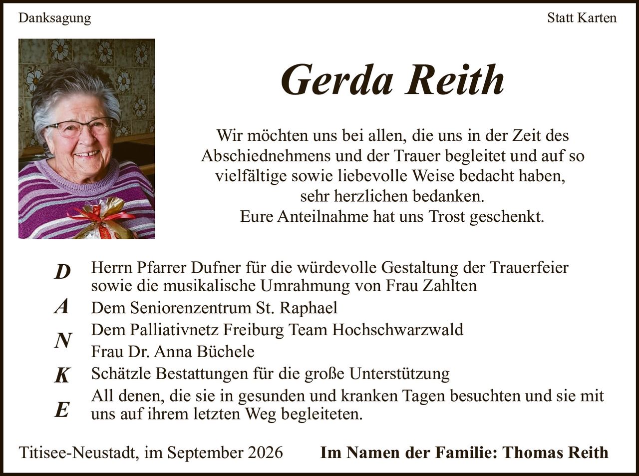 <p>Danksagung<br />Statt Karten</p><p><strong>Gerda Reith</strong></p><p>Wir möchten uns bei allen, die uns in der Zeit des Abschiednehmes und der Trauer begleitetet und auf so vielfältige sowie liebevolle Weise bedacht haben, sehr herzlichen bedanken.<br />Eure Anteilnahme hat uns Trost geschenkt.</p><p><strong>D</strong>anksagung Herrn Pfarrer Dufner für die würdevolle Gestaltung der Trauerfeier sowie die musikalische Umrahmung von Frau Zahlten</p><p><strong>A</strong>nk Dem Seniorenzentrum St. Raphael</p><p>Dem Palliativnetz Freiburg Team Hochschwarzwald</p><p>Frau Dr. Anna Büchele</p><p><strong>N</strong> Schätzle Bestattungen für die große Unterstützung</p><p><strong>K</strong></p><p><strong>E</strong> All denen, die sie in gesunden und kranken Tagen besuchten und sie mit uns auf ihrem letzten Weg begleiteten.</p><p>Titisee-Neustadt, im September 2026 <strong>Im Namen der Familie: Thomas Reith</strong></p>