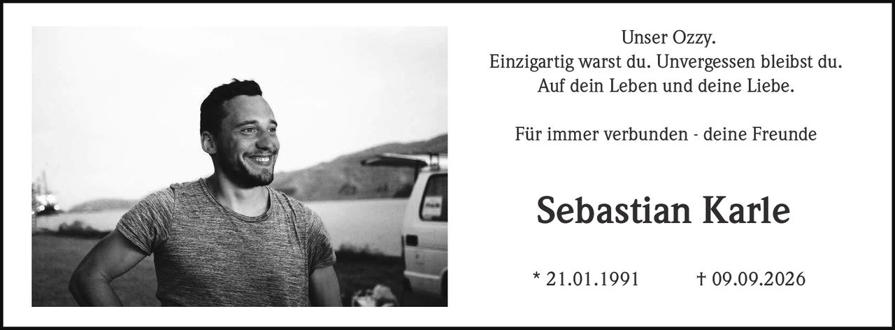 <p>Unser Ozzy.</p>
<p>Einzigartig warst du. Unvergessen bleibst du.</p>
<p>Auf dein Leben und deine Liebe.</p>
<p>Für immer verbunden - deine Freunde</p>
<p><strong>Sebastian Karle</strong></p>
<p>* 21.01.1991 † 09.09.2026</p>