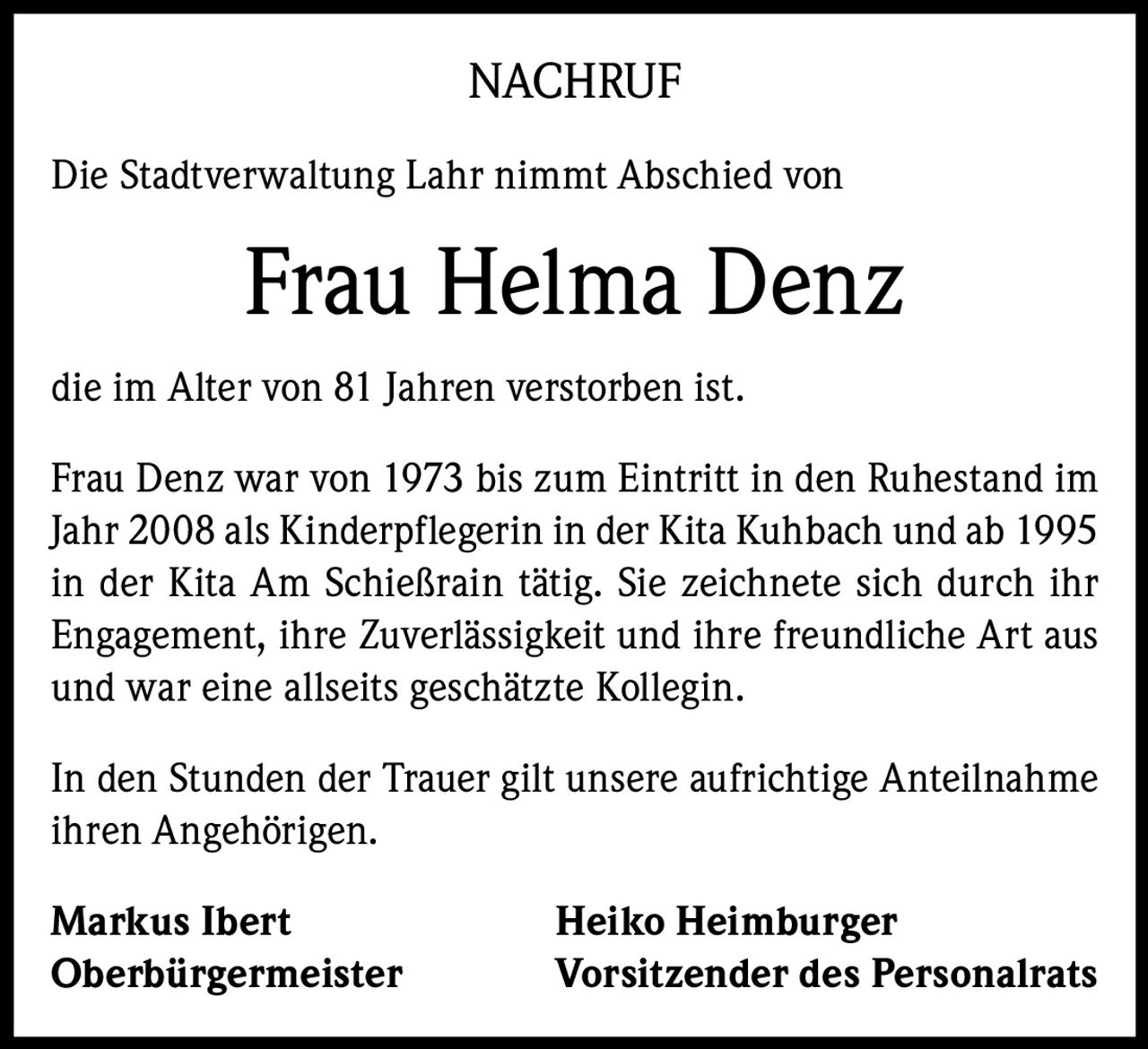 <p><strong>NACHRUF</strong></p><p>Die Stadtverwaltung Lahr nimmt Abschied von <strong>Frau Helma Denz</strong> die im Alter von 81 Jahren verstorben ist.</p><p>Frau Denz war von 1973 bis zum Eintritt in den Ruhestand im Jahr 2008 als Kinderpflegerin in der Kita Kuhbach und ab 1995 in der Kita Am Schießrain tätig. Sie zeichnete sich durch ihr Engagement, ihre Zuverlässigkeit und ihre freundliche Art aus und war eine allseits geschätzte Kollegin.</p><p>In den Stunden der Trauer gilt unsere aufrichtige Anteilnahme ihren Angehörigen.</p><p><strong>Markus Ibert</strong><br/>Oberbürgermeister</p><p><strong>Heiko Heimburger</strong><br/>Vorsitzender des Personalrats</p>