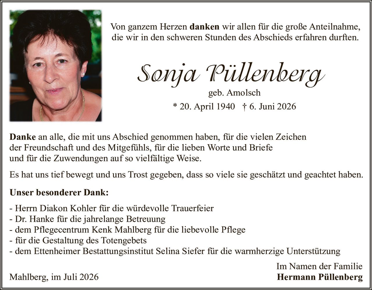 <p>Von ganzem Herzen <strong>danken</strong> wir allen für die große Anteilnahme, die wir in den schweren Stunden des Abschieds erfahren durften.</p>

<p><strong>Sonja Püllenberg</strong><br>geb. Amolsch<br>* 20. April 1940  † 6. Juni 2026</p>

<p><strong>Danke</strong> an alle, die mit uns Abschied genommen haben, für die vielen Zeichen der Freundschaft und des Mitgefühls, für die lieben Worte und Briefe und für die Zuwendungen auf so vielfältige Weise.</p>

<p>Es hat uns tief bewegt und uns Trost gegeben, dass so viele sie geschätzt und geachtet haben.</p>

<p><strong>Unser besonderer Dank:</strong></p>
<p>- Herrn Diakon Kohler für die würdevolle Trauerfeier<br>
- Dr. Hanke für die jahrelange Betreuung<br>
- dem Pflegecentrum Kenk Mahlberg für die liebevolle Pflege<br>
- für die Gestaltung des Totengebets<br>
- dem Ettenheimer Bestattungsinstitut Selina Siefer für die warmherzige Unterstützung</p>

<p>Im Namen der Familie</p>

<p>Mahlberg, im Juli 2026 <strong>Hermann Püllenberg</strong></p>
