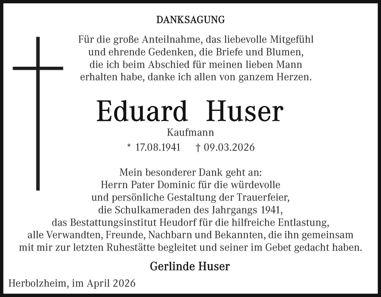 Für die große Anteilnahme, das liebevolle Mitgefühl
und ehrende Gedenken, die Briefe und Blumen,
die ich beim Abschied für meinen lieben Mann
erhalten habe, danke ich allen von ganzem Herzen.

Kaufmann
* 17.08.1941 † 09.03.2026
Mein besonderer Dank geht an:
Herrn Pater Dominic für die würdevolle
und persönliche Gestaltung der Trauerfeier,
die Schulkameraden des Jahrgangs 1941,
das Bestattungsinstitut Heudorf für die hilfreiche Entlastung,
alle Verwandten, Freunde, Nachbarn und Bekannten, die ihn gemeinsam
mit mir zur letzten Ruhestätte begleitet und seiner im Gebet gedacht haben.
Herbolzheim, im April 2026