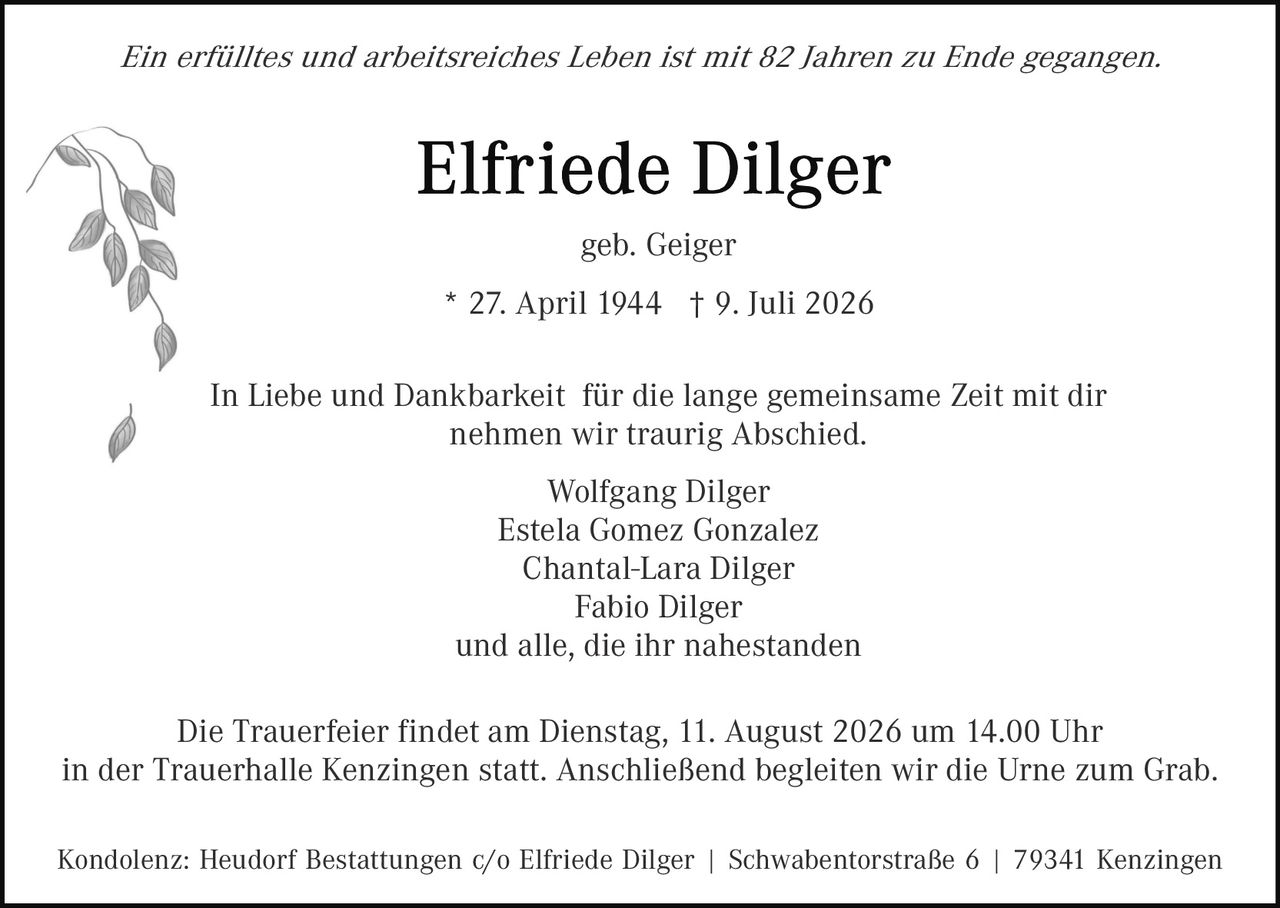 <p><i>Ein erfülltes und arbeitsreiches Leben ist mit 82 Jahren zu Ende gegangen.</i></p><p><strong>Elfriede Dilger</strong></p><p>geb. Geiger</p><p>* 27. April 1944 † 9. Juli 2026</p><p>In Liebe und Dankbarkeit für die lange gemeinsame Zeit mit dir nehmen wir traurig Abschied.</p><p>Wolfgang Dilger<br>Estela Gomez Gonzalez<br>Chantal-Lara Dilger<br>Fabio Dilger<br>und alle, die ihr nahestanden</p><p>Die Trauerfeier findet am Dienstag, 11. August 2026 um 14.00 Uhr in der Trauerhalle Kenzingen statt. Anschließend begleiten wir die Urne zum Grab.</p><p>Kondolenz: Heudorf Bestattungen c/o Elfriede Dilger | Schwabentorstraße 6 | 79341 Kenzingen</p>