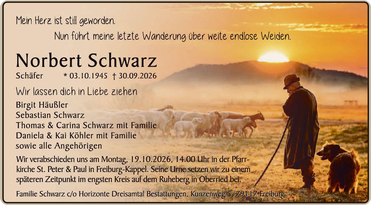 <p><i>Mein Herz ist still geworden.</i></p>
<p><i>Nun führt meine letzte Wanderung über weite endlose Weiden.</i></p>
<p><strong>Norbert Schwarz</strong><br>Schäfer * 03.10.1945 † 30.09.2026</p>
<p>Wir lassen dich in Liebe ziehen</p>
<p>Birgit Häußler<br>Sebastian Schwarz<br>Thomas & Carina Schwarz mit Familie<br>Daniela & Kai Köhler mit Familie<br>sowie alle Angehörigen</p>
<p>Wir verabschieden uns am Montag, 19.10.2026, 14.00 Uhr in der Pfarrkirche St. Peter & Paul in Freiburg-Kappel. Seine Urne setzen wir zu einem späteren Zeitpunkt im engsten Kreis auf dem Ruheberg in Oberried bei.</p>
<p>Familie Schwarz c/o Horizonte Dreisamtal Bestattungen, Kunzenweg 5, 79117 Freiburg</p>