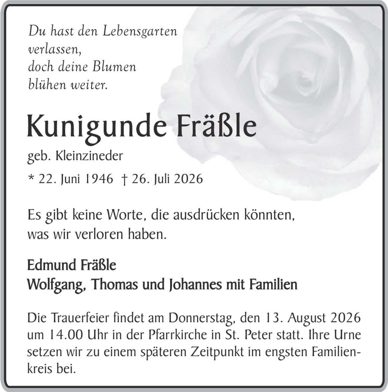 <p><i>Du hast den Lebensgarten<br>verlassen,<br>doch deine Blumen<br>blühen weiter.</i></p>

<p><strong>Kunigunde Fräßle</strong><br>geb. Kleinzineder<br>* 22. Juni 1946 † 26. Juli 2026</p>

<p>Es gibt keine Worte, die ausdrücken könnten, was wir verloren haben.</p>

<p>Edmund Fräßle<br>Wolfgang, Thomas und Johannes mit Familien</p>

<p>Die Trauerfeier findet am Donnerstag, den 13. August 2026 um 14.00 Uhr in der Pfarrkirche in St. Peter statt. Ihre Urne setzen wir zu einem späteren Zeitpunkt im engsten Familienkreis bei.</p>