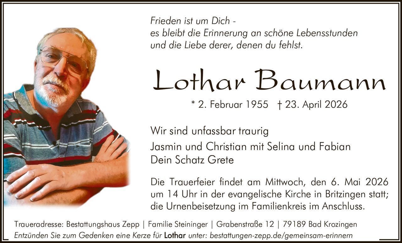 Frieden ist um Dich es bleibt die Erinnerung an schöne Lebensstunden
und die Liebe derer, denen du fehlst.

Lothar Baumann
* 2. Februar 1955 † 23. April 2026

Wir sind unfassbar traurig
Jasmin und Christian mit Selina und Fabian
Dein Schatz Grete
Die Trauerfeier findet am Mittwoch, den 6. Mai 2026
um 14 Uhr in der evangelische Kirche in Britzingen statt;
die Urnenbeisetzung im Familienkreis im Anschluss.
Traueradresse: Bestattungshaus Zepp | Familie Steininger | Grabenstraße 12 | 79189 Bad Krozingen
Entzünden Sie zum Gedenken eine Kerze für
unter: bestattungen-zepp.de/gemeinsam-erinnern