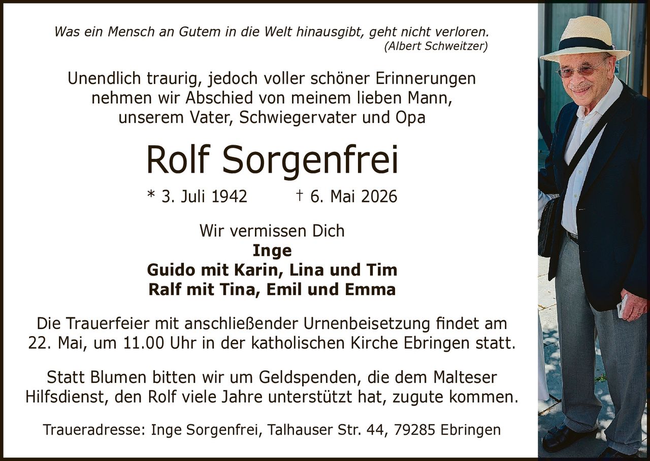 <p><i>Was ein Mensch an Gutem in die Welt hinausgibt, geht nicht verloren.</i></p>
<p><i>(Albert Schweitzer)</i></p>
<p>Unendlich traurig, jedoch voller schöner Erinnerungen<br>nehmen wir Abschied von meinem lieben Mann,<br>unserem Vater, Schwiegervater und Opa</p>
<p><strong>Rolf Sorgenfrei</strong></p>
<p>* 3. Juli 1942 † 6. Mai 2026</p>
<p>Wir vermissen Dich<br><strong>Inge</strong><br><strong>Guido mit Karin, Lina und Tim</strong><br><strong>Ralf mit Tina, Emil und Emma</strong></p>
<p>Die Trauerfeier mit anschließender Urnenbeisetzung findet am<br>22. Mai, um 11.00 Uhr in der katholischen Kirche Ebringen statt.</p>
<p>Statt Blumen bitten wir um Geldspenden, die dem Malteser<br>Hilfsdienst, den Rolf viele Jahre unterstützt hat, zugute kommen.</p>
<p>Traueradresse: Inge Sorgenfrei, Talhauser Str. 44, 79285 Ebringen</p>