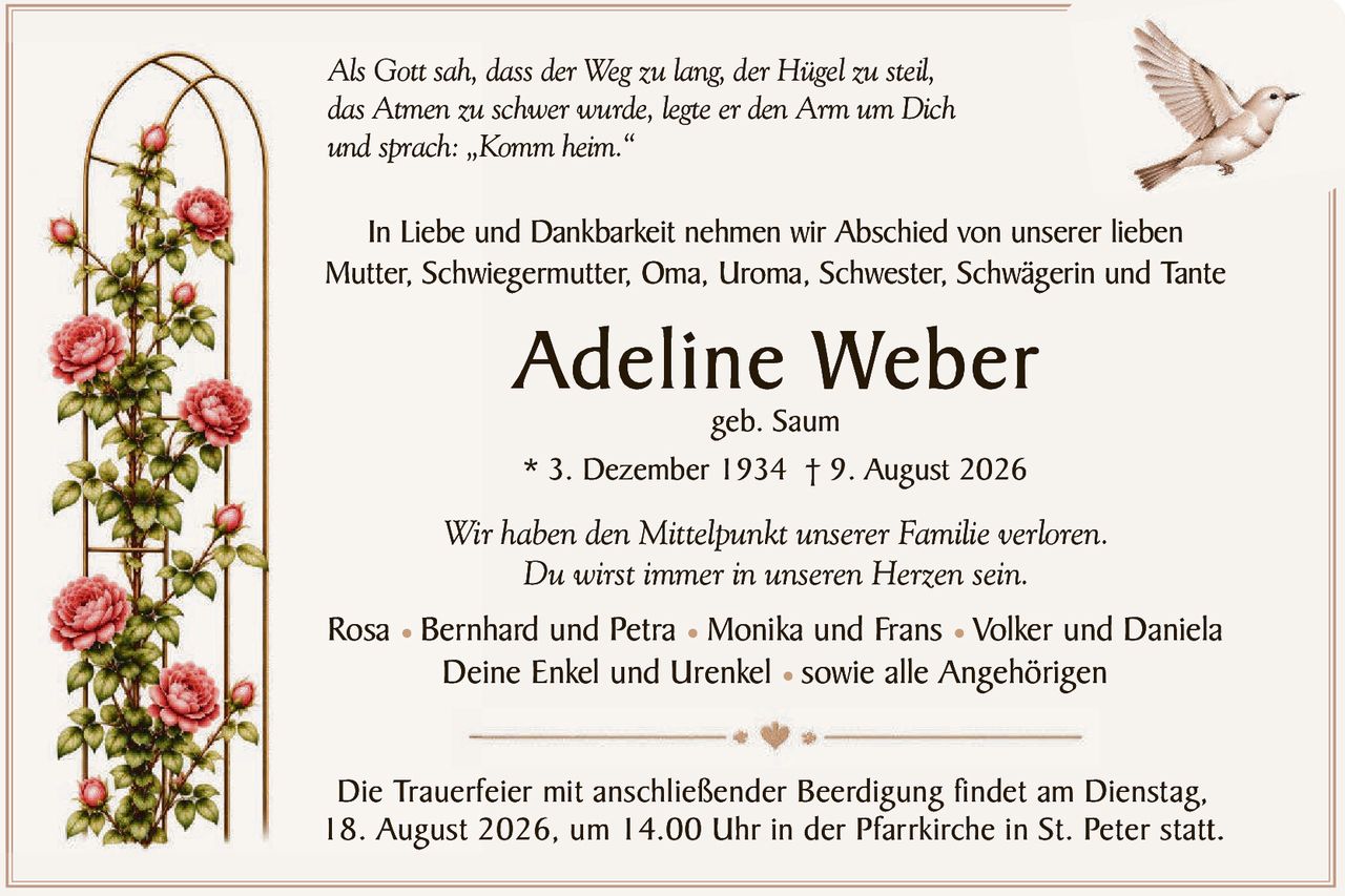 <p><i>Als Gott sah, dass der Weg zu lang, der Hügel zu steil,<br>das Atmen zu schwer wurde, legte er den Arm um Dich<br>und sprach: „Komm heim."</i></p>

<p>In Liebe und Dankbarkeit nehmen wir Abschied von unserer lieben<br>Mutter, Schwiegermutter, Oma, Uroma, Schwester, Schwägerin und Tante</p>

<p><strong>Adeline Weber</strong><br>geb. Saum<br>* 3. Dezember 1934 † 9. August 2026</p>

<p><i>Wir haben den Mittelpunkt unserer Familie verloren.<br>Du wirst immer in unseren Herzen sein.</i></p>

<p>Rosa • Bernhard und Petra • Monika und Frans • Volker und Daniela<br>Deine Enkel und Urenkel • sowie alle Angehörigen</p>

<p>Die Trauerfeier mit anschließender Beerdigung findet am Dienstag,<br>18. August 2026, um 14.00 Uhr in der Pfarrkirche in St. Peter statt.</p>