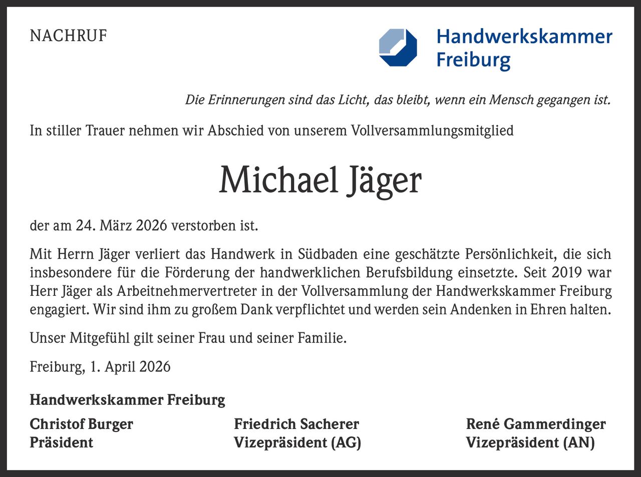 NACHRUF

Die Erinnerungen sind das Licht, das bleibt, wenn ein Mensch gegangen ist.

In stiller Trauer nehmen wir Abschied von unserem Vollversammlungsmitglied

Michael Jäger
der am 24. März 2026 verstorben ist.
Mit Herrn Jäger verliert das Handwerk in Südbaden eine geschätzte Persönlichkeit, die sich
insbesondere für die Förderung der handwerklichen Berufsbildung einsetzte. Seit 2019 war
Herr Jäger als Arbeitnehmervertreter in der Vollversammlung der Handwerkskammer Freiburg
engagiert. Wir sind ihm zu großem Dank verpflichtet und werden sein Andenken in Ehren halten.
Unser Mitgefühl gilt seiner Frau und seiner Familie.
Freiburg, 1. April 2026
Handwerkskammer Freiburg
Christof Burger
Präsident

Friedrich Sacherer
Vizepräsident (AG)

René Gammerdinger
Vizepräsident (AN)