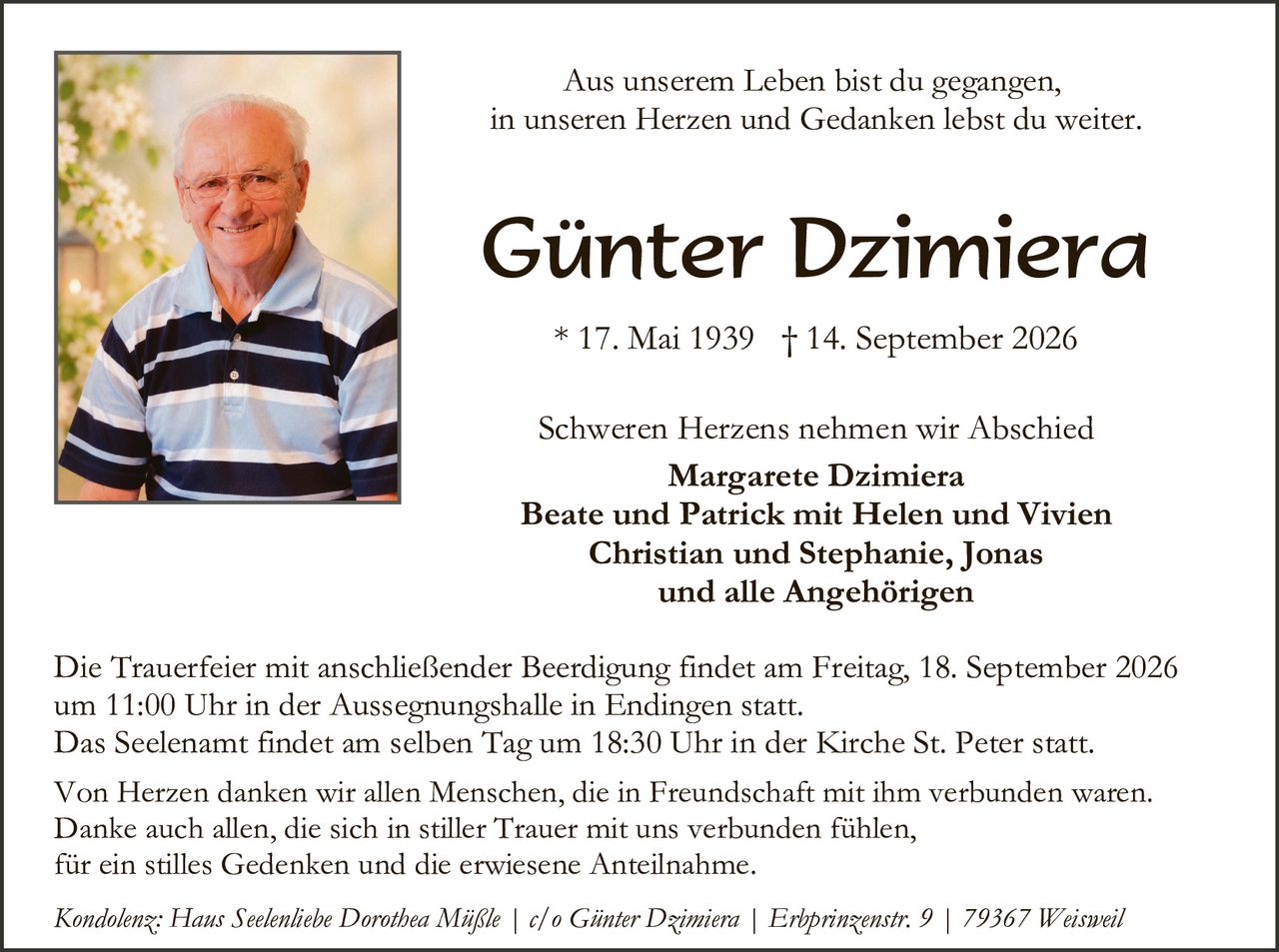<p>Aus unserem Leben bist du gegangen, in unseren Herzen und Gedanken lebst du weiter.</p>

<p><strong>Günter Dzimiera</strong></p>

<p>* 17. Mai 1939 † 14. September 2026</p>

<p>Schweren Herzens nehmen wir Abschied</p>

<p><strong>Margarete Dzimiera<br/>
Beate und Patrick mit Helen und Vivien<br/>
Christian und Stephanie, Jonas<br/>
und alle Angehörigen</strong></p>

<p>Die Trauerfeier mit anschließender Beerdigung findet am Freitag, 18. September 2026 um 11:00 Uhr in der Aussegnungshalle in Endingen statt.<br/>
Das Seelenant findet am selben Tag um 18:30 Uhr in der Kirche St. Peter statt.</p>

<p>Von Herzen danken wir allen Menschen, die in Freundschaft mit ihm verbunden waren. Danke auch allen, die sich in stiller Trauer mit uns verbunden fühlen, für ein stilles Gedenken und die erwiesene Anteilnahme.</p>

<p><i>Kondolenz: Hans Seelenlibe Dorothea Mäßle | c/o Günter Dzimiera | Erbprinzenstr. 9 | 79367 Weisweil</i></p>