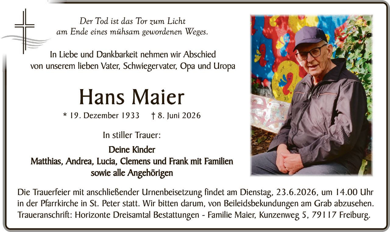 <p><i>Der Tod ist das Tor zum Licht<br>am Ende eines mühsam gewordenen Weges.</i></p><p>In Liebe und Dankbarkeit nehmen wir Abschied von unserem lieben Vater, Schwiegervater, Opa und Uropa</p><p><strong>Hans Maier</strong><br>* 19. Dezember 1933 † 8. Juni 2026</p><p><strong>In stiller Trauer:</strong><br>Deine Kinder<br>Matthias, Andrea, Lucia, Clemens und Frank mit Familien sowie alle Angehörigen</p><p>Die Trauerfeier mit anschließender Urnenbeisetzung findet am Dienstag, 23.6.2026, um 14.00 Uhr in der Pfarrkirche in St. Peter statt. Wir bitten darum, von Beileidsbekundungen am Grab abzusehen. Traueranschrift: Horizonte Dreisamtal Bestattungen – Familie Maier, Kunzenweg 5, 79117 Freiburg.</p>