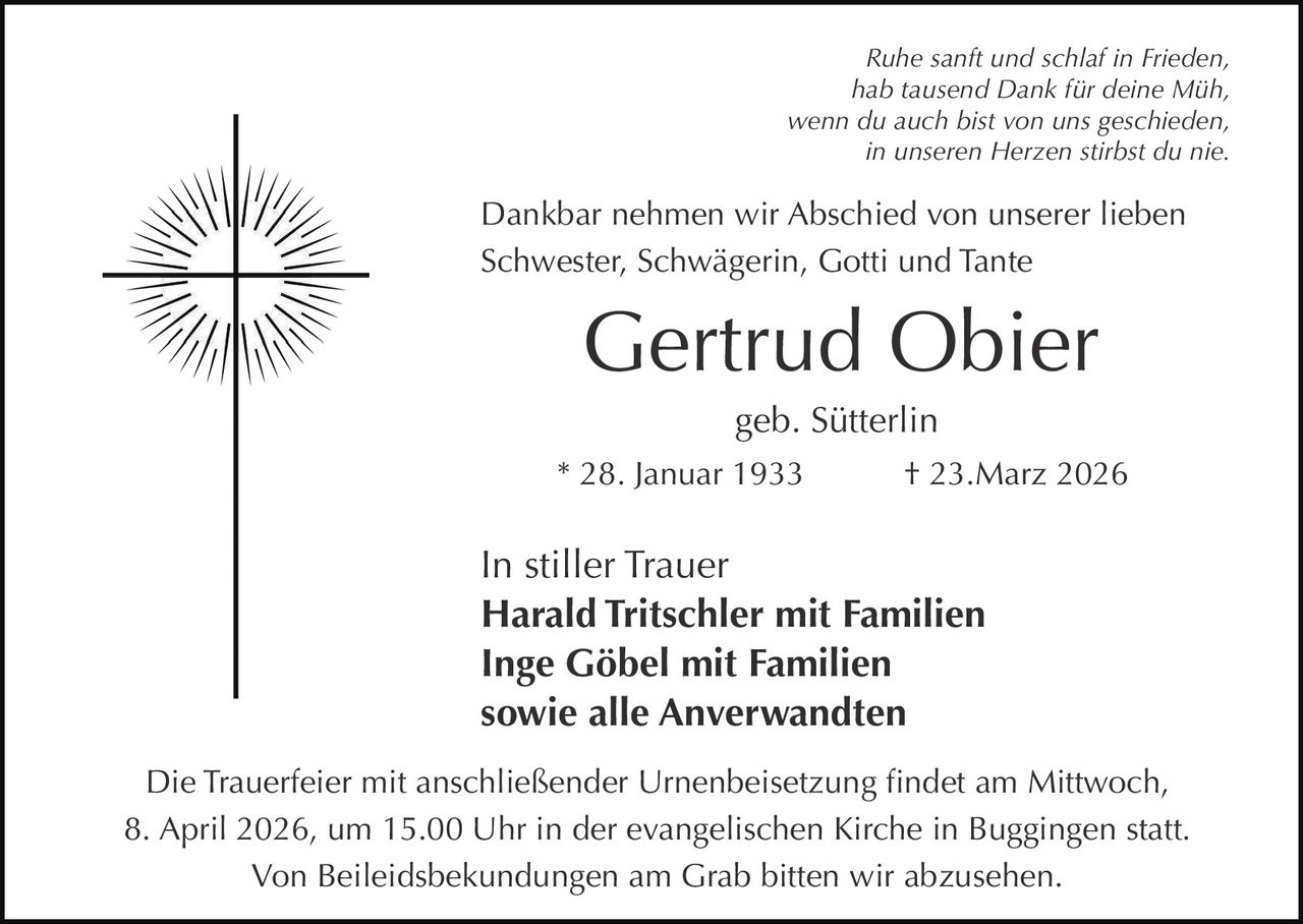 Ruhe sanft und schlaf in Frieden,
hab tausend Dank für deine Müh,
wenn du auch bist von uns geschieden,
in unseren Herzen stirbst du nie.

Dankbar nehmen wir Abschied von unserer lieben
Schwester, Schwägerin, Gotti und Tante

Gertrud Obier
geb. Sütterlin
* 28. Januar 1933

† 23.Marz 2026

In stiller Trauer
Harald Tritschler mit Familien
Inge Göbel mit Familien
sowie alle Anverwandten
Die Trauerfeier mit anschließender Urnenbeisetzung findet am Mittwoch,
8. April 2026, um 15.00 Uhr in der evangelischen Kirche in Buggingen statt.
Von Beileidsbekundungen am Grab bitten wir abzusehen.