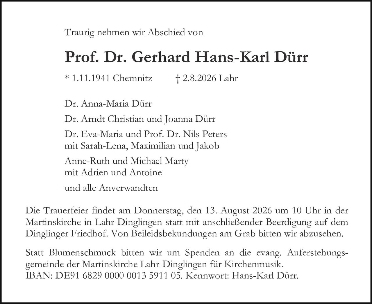 <p>Traurig nehmen wir Abschied von</p>
<p><strong>Prof. Dr. Gerhard Hans-Karl Dürr</strong></p>
<p>* 1.11.1941 Chemnitz     † 2.8.2026 Lahr</p>
<p>Dr. Anna-Maria Dürr<br>
Dr. Arndt Christian und Joanna Dürr<br>
Dr. Eva-Maria und Prof. Dr. Nils Peters<br>
mit Sarah-Lena, Maximilian und Jakob<br>
Anne-Ruth und Michael Marty<br>
mit Adrien und Antoine<br>
und alle Anverwandten</p>
<p>Die Trauerfeier findet am Donnerstag, den 13. August 2026 um 10 Uhr in der Martinskirche in Lahr-Dinlingen statt mit anschließender Beerdigung auf dem Dinglinger Friedhof. Von Beileidesbekundungen am Grab bitten wir abzusehen.</p>
<p>Statt Blumenschmuck bitten wir um Spenden an die evang. Auferstehungsgemeinde der Martinskirche Lahr-Dinlingen für Kirchenmusik.<br>
IBAN: DE91 6829 0000 0013 5911 05. Kennwort: Hans-Karl Dürr.</p>