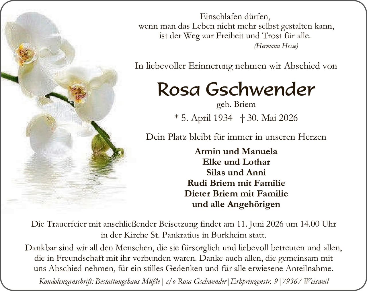 <p><i>Einschlafen dürfen,<br/>wenn man das Leben nicht mehr selbst gestalten kann,<br/>ist der Weg zur Freiheit und Trost für alle.<br/>(Hermann Hesse)</i></p><p>In liebevoller Erinnerung nehmen wir Abschied von</p><p><strong>Rosa Gschwender</strong><br/>geb. Briem<br/>* 5. April 1934 † 30. Mai 2026</p><p>Dein Platz bleibt für immer in unseren Herzen</p><p><strong>Armin und Manuela<br/>Elke und Lothar<br/>Silas und Anni<br/>Rudi Briem mit Familie<br/>Dieter Briem mit Familie<br/>und alle Angehörigen</strong></p><p>Die Trauerfeier mit anschließender Beisetzung findet am 11. Juni 2026 um 14.00 Uhr in der Kirche St. Pankratius in Burkheim statt.</p><p>Dankbar sind wir all den Menschen, die sie fürsorgich und liebevoll betreuten und allen, die in Freundschaft mit ihr verbunden waren. Danke auch allen, die gemeinsam mit uns Abschied nehmen, für ein stilles Gedenken und für alle erwiesene Anteilnahme.</p><p><i>Kondolenzanschrift: Bestattungshaus Mißle | c/o Rosa Gschwender | Erhprinzenstr. 9 | 79367 Weisweil</i></p>
