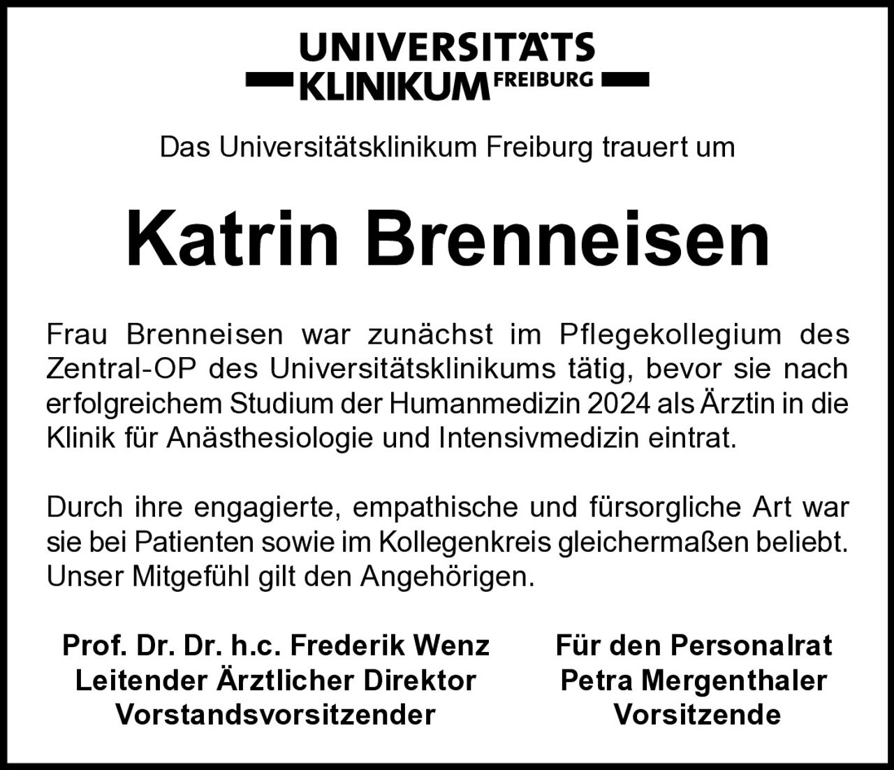 <p>Das Universitätsklinikum Freiburg trauert um</p>

<p>Frau Brenneisen war zunächst im Pflegekollegium des Zentral-OP des Universitätsklinikums tätig, bevor sie nach erfolgreichem Studium der Humanmedizin 2024 als Ärztin in die Klinik für Anästhesiologie und Intensivmedizin eintrat.</p>

<p>Durch ihre engagierte, empathische und fürsorgliche Art war sie bei Patienten sowie im Kollegenkreis gleichermaßen beliebt. Unser Mitgefühl gilt den Angehörigen.</p>

<p><strong>Prof. Dr. Dr. h.c. Frederik Wenz</strong> <strong>Für den Personalrat</strong><br/>
<strong>Leitender Ärztlicher Direktor</strong> <strong>Petra Mergenthaler</strong><br/>
<strong>Vorstandsvorsitzender</strong> <strong>Vorsitzende</strong></p>