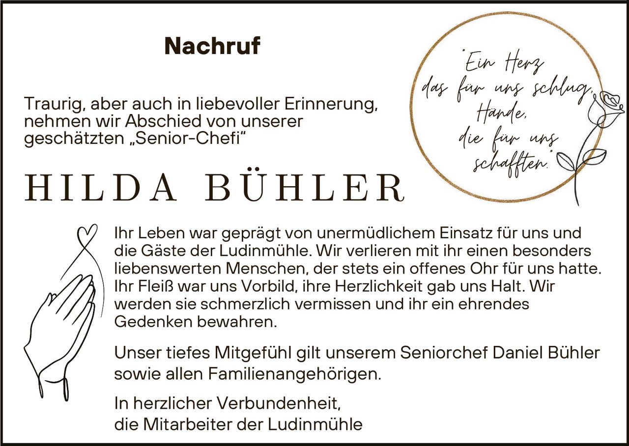 <p>Nachruf</p><p>Ein Herz<br>das für uns schlug,<br>Hände,<br>die für uns<br>schafften.</p><p>Traurig, aber auch in liebevoller Erinnerung,<br>nehmen wir Abschied von unserer<br>geschätzten „Senior-Chefi“</p><p><strong>HILDA BÜHLER</strong></p><p>Ihr Leben war geprägt von unermüdlichem Einsatz für uns und<br>die Gäste der Ludinmühle. Wir verlieren mit ihr einen besonders<br>liebenswerten Menschen, der stets ein offenes Ohr für uns hatte.<br>Ihr Fleiß war uns Vorbild, ihre Herzlichkeit gab uns Halt. Wir<br>werden sie schmerzlich vermissen und ihr ein ehrendes<br>Gedenken bewahren.</p><p>Unser tiefes Mitgefühl gilt unserem Seniorchef Daniel Bühler<br>sowie allen Familienangehörigen.</p><p>In herzlicher Verbundenheit,<br>die Mitarbeiter der Ludinmühle</p>