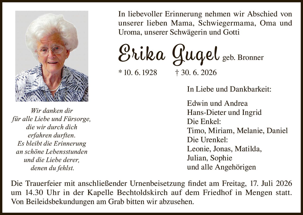 <p>In liebevoller Erinnerung nehmen wir Abschied von unserer lieben Mama, Schwiegermama, Oma und Uroma, unserer Schwägerin und Gotti</p>

<p><strong>Erika Gugel geb. Bronner</strong><br/>* 10. 6. 1928 † 30. 6. 2026</p>

<p>In Liebe und Dankbarkeit:<br/>Edwin und Andrea<br/>Hans-Dieter und Ingrid<br/>Die Enkel:<br/>Timo, Miriam, Melanie, Daniel<br/>Die Urenkel:<br/>Leonie, Jonas, Matilda, Julian, Sophie<br/>und alle Angehörigen</p>

<p>Die Trauerfeier mit anschließender Urnenbeisetzung findet am Freitag, 17. Juli 2026 um 14.30 Uhr in der Kapelle Bechtoldskirch auf dem Friedhof in Mengen statt. Von Beileidsbekundungen am Grab bitten wir abzusehen.</p>

<p><i>Wir danken dir<br/>für alle Liebe und Fürsorge,<br/>die wir durch dich<br/>erfahren durften.<br/>Es bleibt die Erinnerung<br/>an schöne Lebensstunden<br/>und die Liebe derer,<br/>denen du fehlst.</i></p>