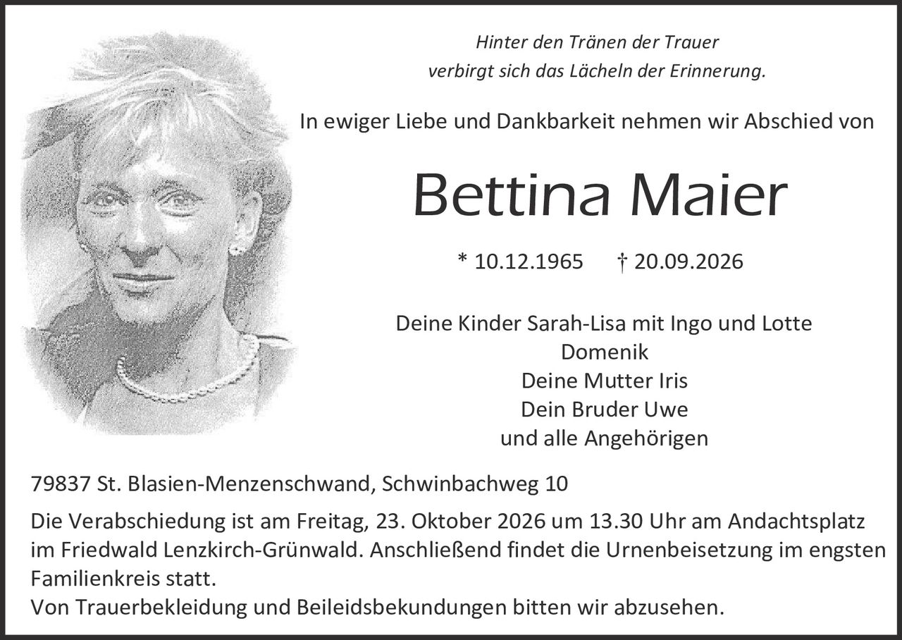 <p><i>Hinter den Tränen der Trauer<br/>verbirgt sich das Lächeln der Erinnerung.</i></p>

<p>In ewiger Liebe und Dankbarkeit nehmen wir Abschied von</p>

<p><strong>Bettina Maier</strong></p>

<p>* 10.12.1965 &nbsp;&nbsp;&nbsp;&nbsp; † 20.09.2026</p>

<p>Deine Kinder Sarah-Lisa mit Ingo und Lotte Domenik<br/>
Deine Mutter Iris<br/>
Dein Bruder Uwe<br/>
und alle Angehörigen</p>

<p>79837 St. Blasien-Menzenschwand, Schwinbachweg 10</p>

<p>Die Verabschiedung ist am Freitag, 23. Oktober 2026 um 13.30 Uhr am Andachtsplatz im Friedwald Lenzkirch-Grünwald. Anschließend findet die Urnenbeisetzung im engsten Familienkreis statt.<br/>
Von Trauerbekleidung und Beileidsbekundungen bitten wir abzusehen.</p>