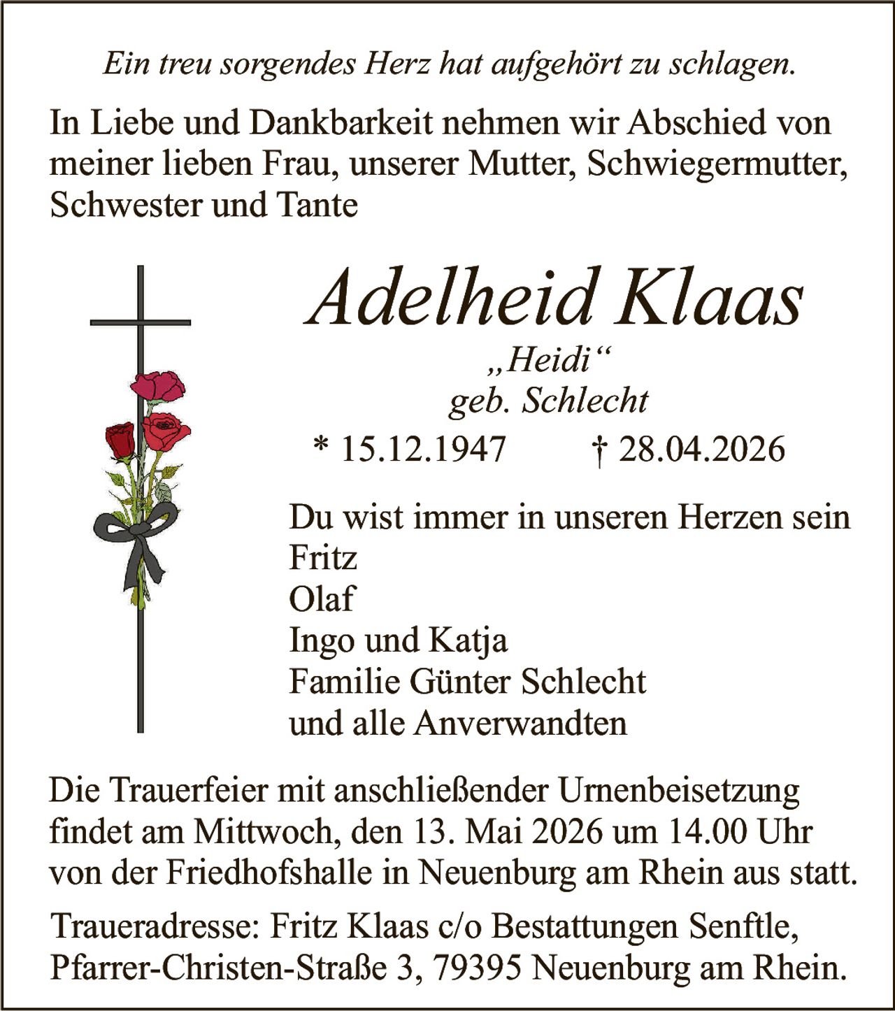 <p>Ein treu sorgendes Herz hat aufgehört zu schlagen.<br>In Liebe und Dankbarkeit nehmen wir Abschied von meiner lieben Frau, unserer Mutter, Schwiegermutter, Schwester und Tante</p><p><strong>Adelheid Klaas</strong><br>„Heidi“<br>geb. Schlecht<br>* 15.12.1947 † 28.04.2026</p><p>Du wist immer in unseren Herzen sein<br>Fritz<br>Olaf<br>Ingo und Katja<br>Familie Günter Schlecht<br>und alle Anverwandten</p><p>Die Trauerfeier mit anschließender Urnenbeisetzung findet am Mittwoch, den 13. Mai 2026 um 14.00 Uhr von der Friedhofshalle in Neuenburg am Rhein aus statt.<br>Traueradresse: Fritz Klaas c/o Bestattungen Senftle, Pfarrer-Christen-Straße 3, 79395 Neuenburg am Rhein.</p>