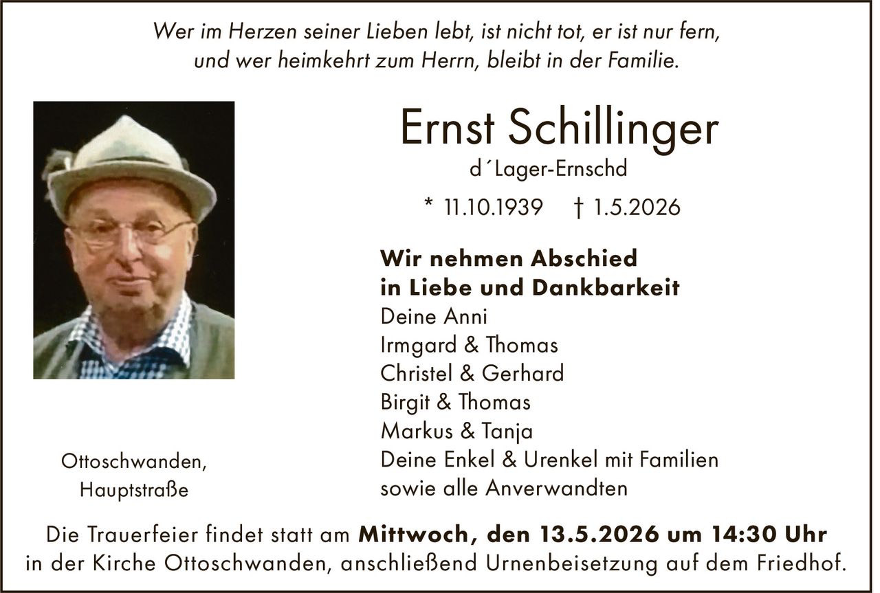 <p>Wer im Herzen seiner Lieben lebt, ist nicht tot, er ist nur fern,<br>und wer heimkehrt zum Herrn, bleibt in der Familie.</p><p><strong>Ernst Schillinger</strong><br>d´Lager-Ernschd<br>* 11.10.1939 † 1.5.2026</p><p><strong>Wir nehmen Abschied<br>in Liebe und Dankbarkeit</strong><br>Deine Anni<br>Irmgard & Thomas<br>Christel & Gerhard<br>Birgit & Thomas<br>Markus & Tanja<br>Deine Enkel & Urenkel mit Familien<br>sowie alle Anverwandten</p><p>Ottoschwanden,<br>Hauptstraße</p><p>Die Trauerfeier findet statt am <strong>Mittwoch, den 13.5.2026 um 14:30 Uhr</strong><br>in der Kirche Ottoschwanden, anschließend Urnenbeisetzung auf dem Friedhof.</p>
