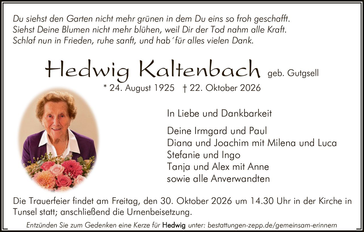 <p><i>Du siehst den Garten nicht mehr grünen in dem Du eins so froh geschafft.
Siehst Deine Blumen nicht mehr blühen, weil Dir der Tod nahm alle Kraft. 
Schlaf nun in Frieden, ruhe sanft, und hab´für alles vielen Dank.</i></p>

<p><strong>Hedwig Kaltenbach</strong> geb. Gutgsell<br>
* 24. August 1925 † 22. Oktober 2026</p>

<p>In Liebe und Dankbarkeit<br>
Deine Irmgard und Paul<br>
Diana und Joachim mit Milena und Luca<br>
Stefanie und Ingo<br>
Tanja und Alex mit Anne<br>
sowie alle Anverwandten</p>

<p>Die Trauerfeier findet am Freitag, den 30. Oktober 2026 um 14.30 Uhr in der Kirche in Tunsel statt; anschließend die Urnenbeisetzung.</p>

<p>Entzünden Sie zum Gedenken eine Kerze für <strong>Hedwig</strong> unter: bestattungen-zepp.de/gemeinsam-erinnern</p>