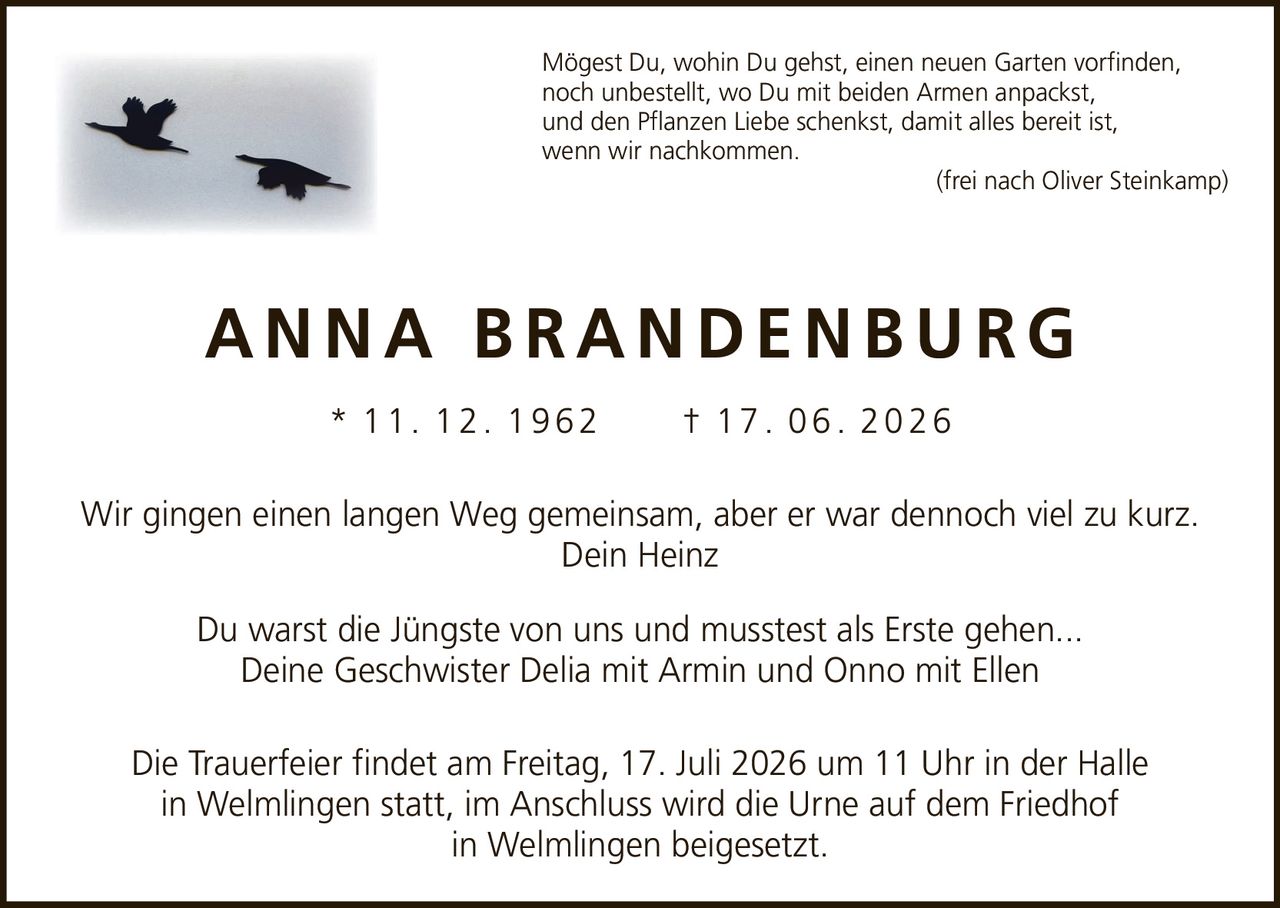 <p>Mögest Du, wohin Du gehst, einen neuen Garten vorfinden, noch unbestellt, wo Du mit beiden Armen anpackst, und den Pflanzen Liebe schenkst, damit alles bereit ist, wenn wir nachkommen. (frei nach Oliver Steinkamp)</p>

<p><strong>ANNA BRANDENBURG</strong></p>

<p>* 11. 12. 1962 † 17. 06. 2026</p>

<p>Wir gingen einen langen Weg gemeinsam, aber er war dennoch viel zu kurz.<br>Dein Heinz</p>

<p>Du warst die Jüngste von uns und musstest als Erste gehen...<br>Deine Geschwister Delia mit Armin und Onno mit Ellen</p>

<p>Die Trauerfeier findet am Freitag, 17. Juli 2026 um 11 Uhr in der Halle in Welmlingen statt, im Anschluss wird die Urne auf dem Friedhof in Welmlingen beigesetzt.</p>