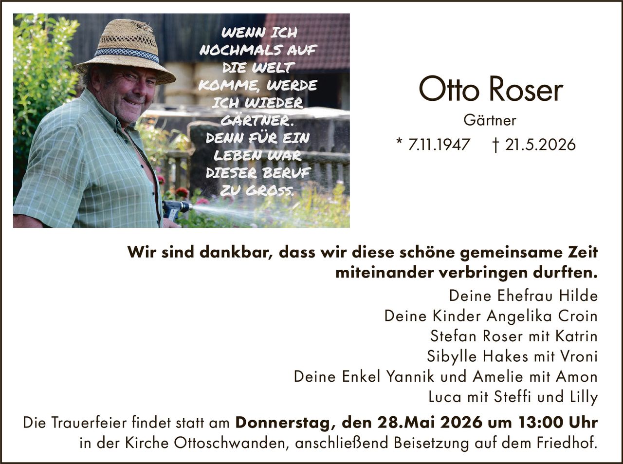 <p>WENN ICH NOCHMALS AUF DIE WELT KOMME, WERDE ICH WIEDER GÄRTNER. DENN FÜR EIN LEBEN WAR DIESER BERUF ZU GROSS.</p><p><strong>Otto Roser</strong><br>Gärtner<br>* 7.11.1947 † 21.5.2026</p><p>Wir sind dankbar, dass wir diese schöne gemeinsame Zeit miteinander verbringen durften.</p><p>Deine Ehefrau Hilde<br>Deine Kinder Angelika Croin<br>Stefan Roser mit Katrin<br>Sibylle Hakes mit Vroni<br>Deine Enkel Yannik und Amelie mit Amon<br>Luca mit Steffi und Lilly</p><p>Die Trauerfeier findet statt am <strong>Donnerstag, den 28.Mai 2026 um 13:00 Uhr</strong> in der Kirche Ottoschwanden, anschließend Beisetzung auf dem Friedhof.</p>