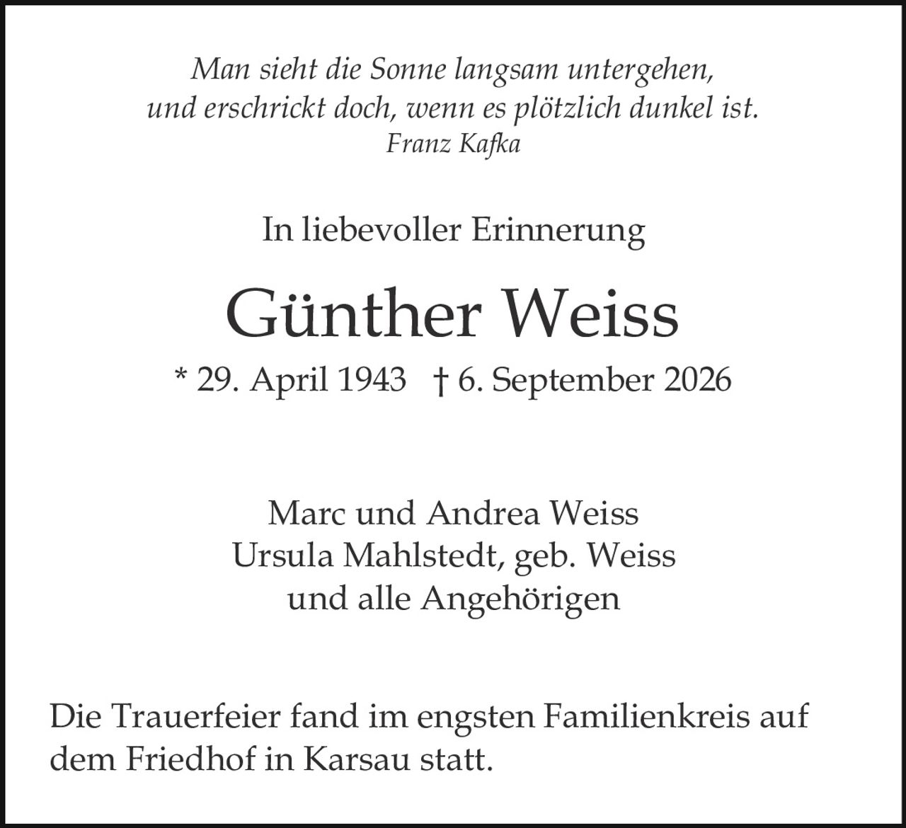 <p><i>Man sieht die Sonne langsam untergehen,<br/>und erschrickt doch, wenn es plötzlich dunkel ist.<br/>Franz Kafka</i></p><p><strong>In liebevoller Erinnerung</strong></p><p>Günther Weiss<br/>* 29. April 1943 † 6. September 2026</p><p>Marc und Andrea Weiss<br/>Ursula Mahlstedt, geb. Weiss<br/>und alle Angehörigen</p><p>Die Trauerfeier fand im engsten Familienkreis auf dem Friedhof in Karsau statt.</p>