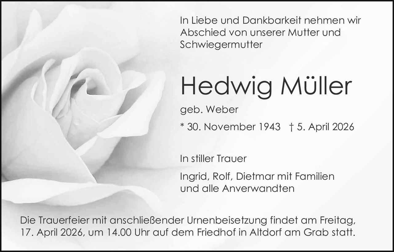 In Liebe und Dankbarkeit nehmen wir
Abschied von unserer Mutter und
Schwiegermutter

Hedwig Müller
geb. Weber
* 30. November 1943 † 5. April 2026
In stiller Trauer
Ingrid, Rolf, Dietmar mit Familien
und alle Anverwandten
Die Trauerfeier mit anschließender Urnenbeisetzung findet am Freitag,
17. April 2026, um 14.00 Uhr auf dem Friedhof in Altdorf am Grab statt.