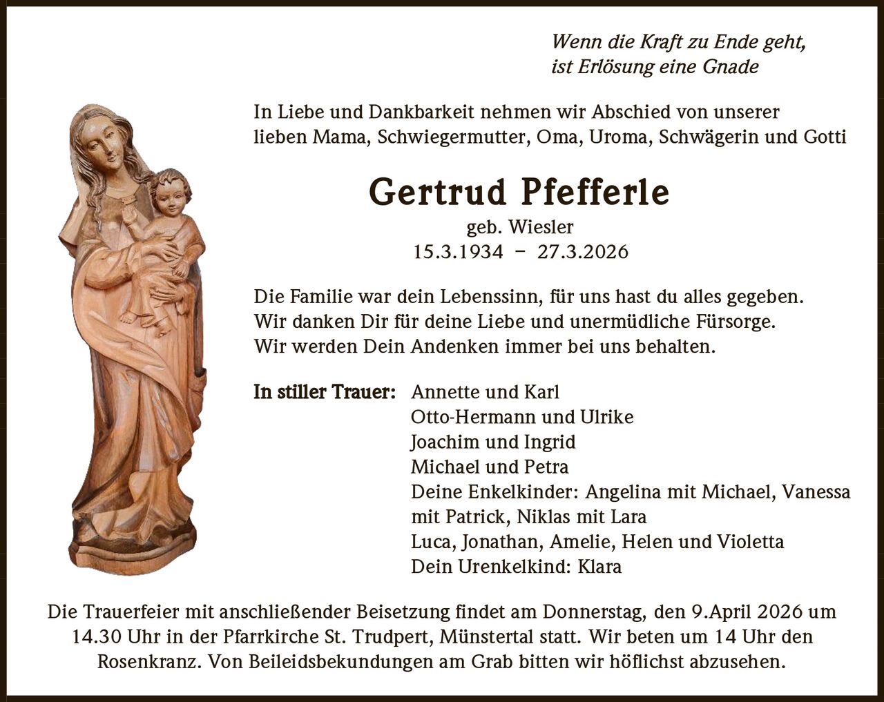 Wenn die Kraft zu Ende geht,
ist Erlösung eine Gnade
In Liebe und Dankbarkeit nehmen wir Abschied von unserer
lieben Mama, Schwiegermutter, Oma, Uroma, Schwägerin und Gotti

Gertrud Pfefferle
geb. Wiesler
15.3.1934 – 27.3.2026
Die Familie war dein Lebenssinn, für uns hast du alles gegeben.
Wir danken Dir für deine Liebe und unermüdliche Fürsorge.
Wir werden Dein Andenken immer bei uns behalten.
In stiller Trauer: Annette und Karl
Otto-Hermann und Ulrike
Joachim und Ingrid
Michael und Petra
Deine Enkelkinder: Angelina mit Michael, Vanessa
mit Patrick, Niklas mit Lara
Luca, Jonathan, Amelie, Helen und Violetta
Dein Urenkelkind: Klara
Die Trauerfeier mit anschließender Beisetzung findet am Donnerstag, den 9.April 2026 um
14.30 Uhr in der Pfarrkirche St. Trudpert, Münstertal statt. Wir beten um 14 Uhr den
Rosenkranz. Von Beileidsbekundungen am Grab bitten wir höflichst abzusehen.
