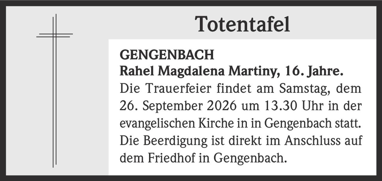 <p><strong>Totentafel</strong></p><p><strong>GENGENBACH</strong></p><p><strong>Rahel Magdalena Martiny, 16. Jahre.</strong></p><p>Die Trauerfeier findet am Samstag, dem 26. September 2026 um 13.30 Uhr in der evangelischen Kirche in in Gengenbach statt. Die Beerdigung ist direkt im Anschluss auf dem Friedhof in Gengenbach.</p>