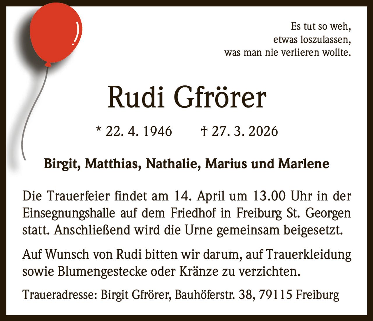 Es tut so weh,
etwas loszulassen,
was man nie verlieren wollte.

Rudi Gfrörer
* 22. 4. 1946   † 27. 3. 2026
Birgit, Matthias, Nathalie, Marius und Marlene
Die Trauerfeier findet am 14. April um 13.00 Uhr in der
Einsegnungshalle auf dem Friedhof in Freiburg St. Georgen
statt. Anschließend wird die Urne gemeinsam beigesetzt.
Auf Wunsch von Rudi bitten wir darum, auf Trauerkleidung
sowie Blumengestecke oder Kränze zu verzichten.
Traueradresse: Birgit Gfrörer, Bauhöferstr. 38, 79115 Freiburg