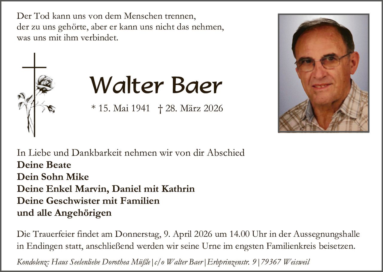 Der Tod kann uns von dem Menschen trennen,
der zu uns gehörte, aber er kann uns nicht das nehmen,
was uns mit ihm verbindet.

Walter Baer
* 15. Mai 1941 † 28. März 2026

In Liebe und Dankbarkeit nehmen wir von dir Abschied
Deine Beate
Dein Sohn Mike
Deine Enkel Marvin, Daniel mit Kathrin
Deine Geschwister mit Familien
und alle Angehörigen
Die Trauerfeier findet am Donnerstag, 9. April 2026 um 14.00 Uhr in der Aussegnungshalle
in Endingen statt, anschließend werden wir seine Urne im engsten Familienkreis beisetzen.
Kondolenz: Haus Seelenliebe Dorothea Müßle|c/o Walter Baer|Erbprinzenstr. 9|79367 Weisweil