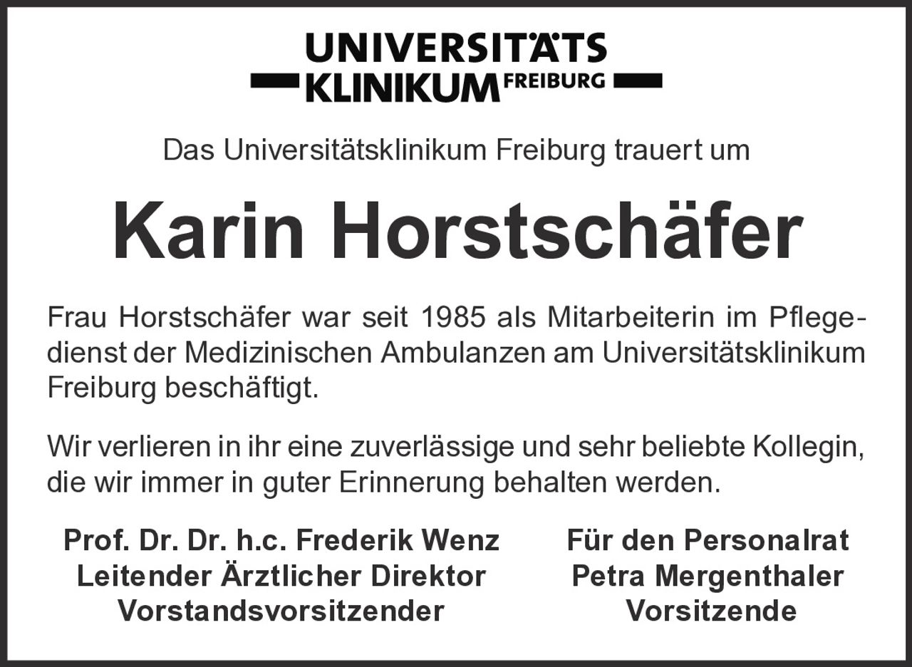 <p>Das Universitätsklinikum Freiburg trauert um</p>

<p><strong>Karin Horstschäfer</strong></p>

<p>Frau Horstschäfer war seit 1985 als Mitarbeiterin im Pflegedienst der Medizinischen Ambulanzen am Universitätsklinikum Freiburg beschäftigt.</p>

<p>Wir verlieren in ihr eine zuverlässige und sehr beliebte Kollegin, die wir immer in guter Erinnerung behalten werden.</p>

<p><strong>Prof. Dr. Dr. h.c. Frederik Wenz</strong> <strong>Für den Personalrat</strong><br/>
<strong>Leitender Ärztlicher Direktor</strong> <strong>Petra Mergenthaler</strong><br/>
<strong>Vorstandsvorsitzender</strong> <strong>Vorsitzende</strong></p>
