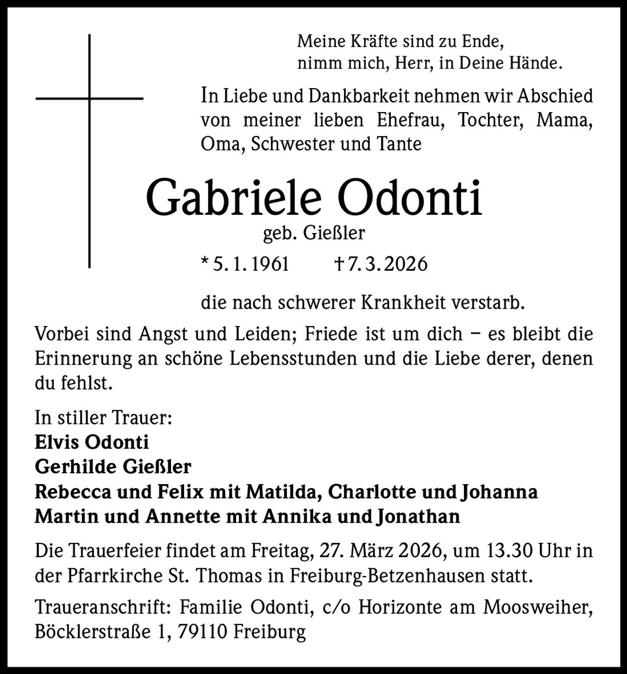 Meine Kräfte sind zu Ende,
nimm mich, Herr, in Deine Hände.

In Liebe und Dankbarkeit nehmen wir Abschied
von meiner lieben Ehefrau, Tochter, Mama,
Oma, Schwester und Tante

Gabriele Odonti
geb. Gießler
* 5. 1. 1961  † 7. 3. 2026

die nach schwerer Krankheit verstarb.
Vorbei sind Angst und Leiden; Friede ist um dich – es bleibt die
Erinnerung an schöne Lebensstunden und die Liebe derer, denen
du fehlst.
In stiller Trauer:
Elvis Odonti
Gerhilde Gießler
Rebecca und Felix mit Matilda, Charlotte und Johanna
Martin und Annette mit Annika und Jonathan
Die Trauerfeier findet am Freitag, 27. März 2026, um 13.30 Uhr in
der Pfarrkirche St. Thomas in Freiburg-Betzenhausen statt.
Traueranschrift: Familie Odonti, c/o Horizonte am Moosweiher,
Böcklerstraße 1, 79110 Freiburg