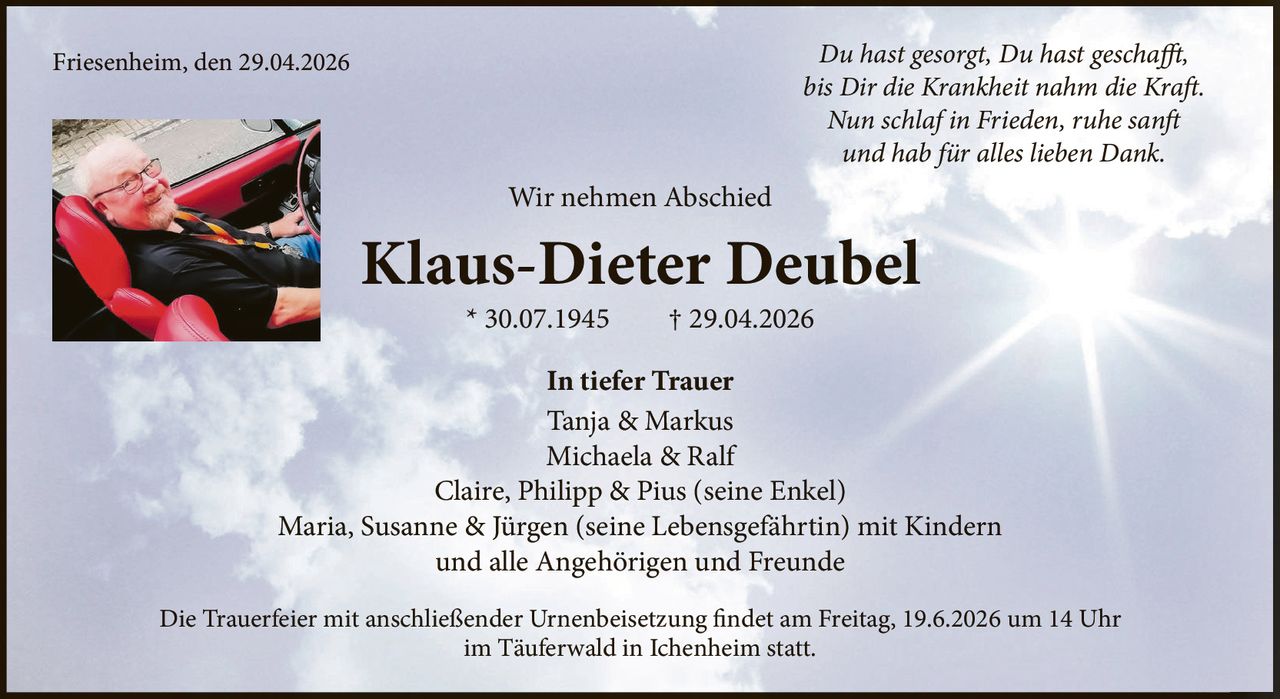 <p><i>Du hast gesorgt, Du hast geschafft, bis Dir die Krankheit nahm die Kraft. Nun schlaf in Frieden, ruhe sanft und hab für alles lieben Dank.</i></p><p>Wir nehmen Abschied</p><p><strong>Klaus-Dieter Deubel</strong> * 30.07.1945 † 29.04.2026</p><p>In tiefer Trauer</p><p>Tanja & Markus<br>Michaela & Ralf<br>Claire, Philipp & Pius (seine Enkel)<br>Maria, Susanne & Jürgen (seine Lebensgefährtin) mit Kindern<br>und alle Angehörigen und Freunde</p><p>Die Trauerfeier mit anschließender Urnenbeisetzung findet am Freitag, 19.6.2026 um 14 Uhr im Täuferwald in Ichenheim statt.</p><p>Friesenheim, den 29.04.2026</p>